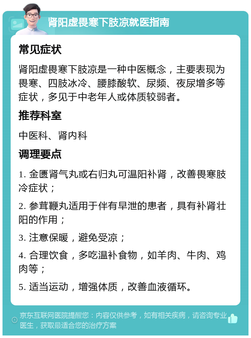 肾阳虚畏寒下肢凉就医指南 常见症状 肾阳虚畏寒下肢凉是一种中医概念，主要表现为畏寒、四肢冰冷、腰膝酸软、尿频、夜尿增多等症状，多见于中老年人或体质较弱者。 推荐科室 中医科、肾内科 调理要点 1. 金匮肾气丸或右归丸可温阳补肾，改善畏寒肢冷症状； 2. 参茸鞭丸适用于伴有早泄的患者，具有补肾壮阳的作用； 3. 注意保暖，避免受凉； 4. 合理饮食，多吃温补食物，如羊肉、牛肉、鸡肉等； 5. 适当运动，增强体质，改善血液循环。