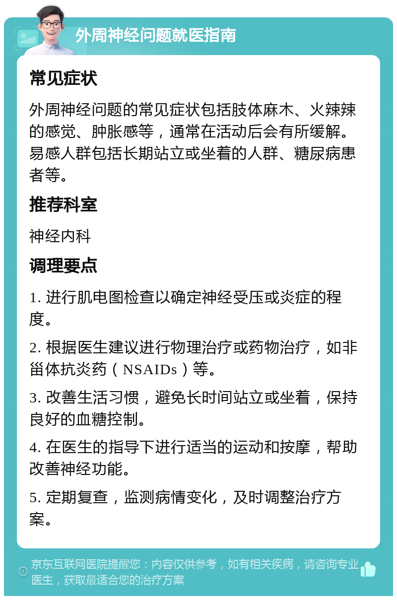 外周神经问题就医指南 常见症状 外周神经问题的常见症状包括肢体麻木、火辣辣的感觉、肿胀感等，通常在活动后会有所缓解。易感人群包括长期站立或坐着的人群、糖尿病患者等。 推荐科室 神经内科 调理要点 1. 进行肌电图检查以确定神经受压或炎症的程度。 2. 根据医生建议进行物理治疗或药物治疗，如非甾体抗炎药（NSAIDs）等。 3. 改善生活习惯，避免长时间站立或坐着，保持良好的血糖控制。 4. 在医生的指导下进行适当的运动和按摩，帮助改善神经功能。 5. 定期复查，监测病情变化，及时调整治疗方案。