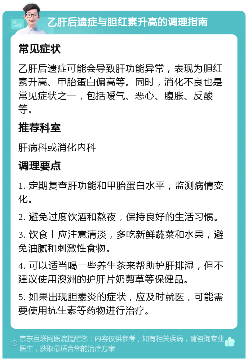 乙肝后遗症与胆红素升高的调理指南 常见症状 乙肝后遗症可能会导致肝功能异常，表现为胆红素升高、甲胎蛋白偏高等。同时，消化不良也是常见症状之一，包括嗳气、恶心、腹胀、反酸等。 推荐科室 肝病科或消化内科 调理要点 1. 定期复查肝功能和甲胎蛋白水平，监测病情变化。 2. 避免过度饮酒和熬夜，保持良好的生活习惯。 3. 饮食上应注意清淡，多吃新鲜蔬菜和水果，避免油腻和刺激性食物。 4. 可以适当喝一些养生茶来帮助护肝排湿，但不建议使用澳洲的护肝片奶剪草等保健品。 5. 如果出现胆囊炎的症状，应及时就医，可能需要使用抗生素等药物进行治疗。