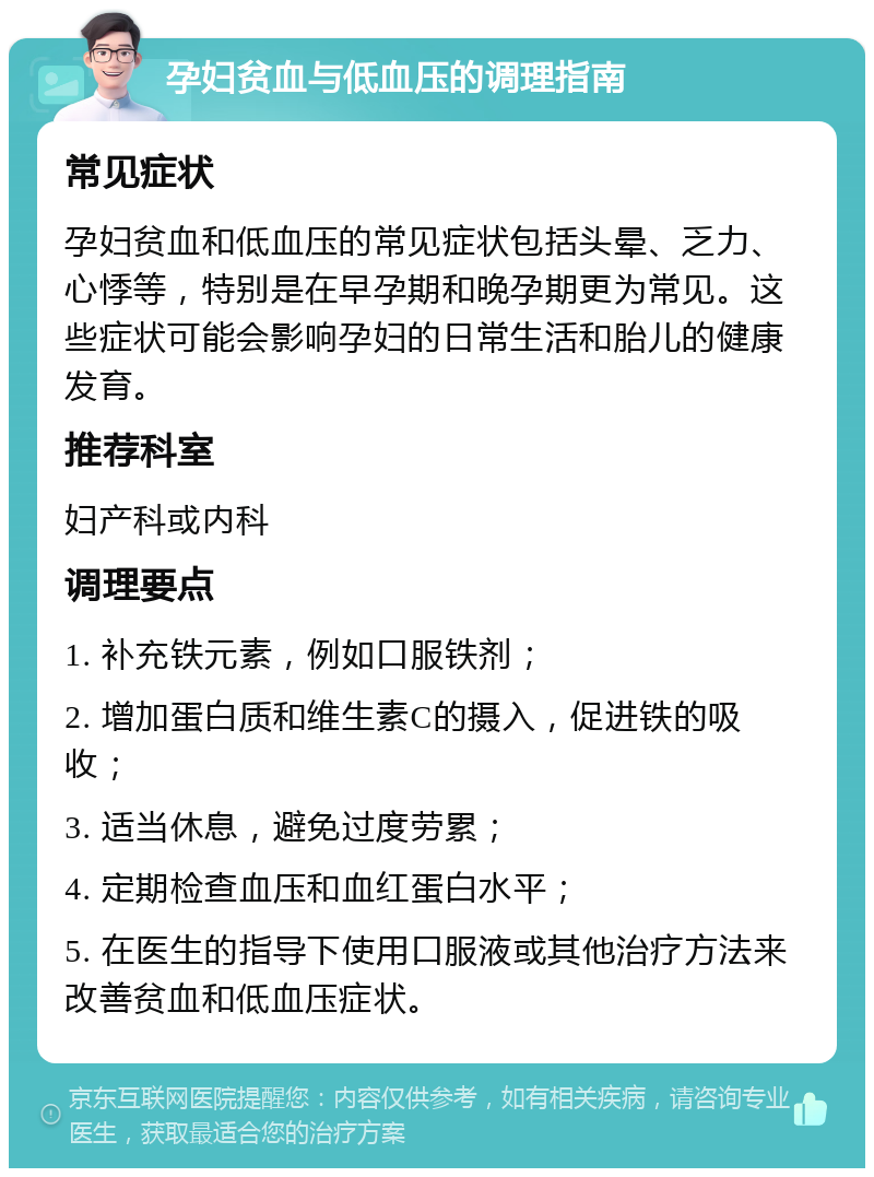 孕妇贫血与低血压的调理指南 常见症状 孕妇贫血和低血压的常见症状包括头晕、乏力、心悸等，特别是在早孕期和晚孕期更为常见。这些症状可能会影响孕妇的日常生活和胎儿的健康发育。 推荐科室 妇产科或内科 调理要点 1. 补充铁元素，例如口服铁剂； 2. 增加蛋白质和维生素C的摄入，促进铁的吸收； 3. 适当休息，避免过度劳累； 4. 定期检查血压和血红蛋白水平； 5. 在医生的指导下使用口服液或其他治疗方法来改善贫血和低血压症状。