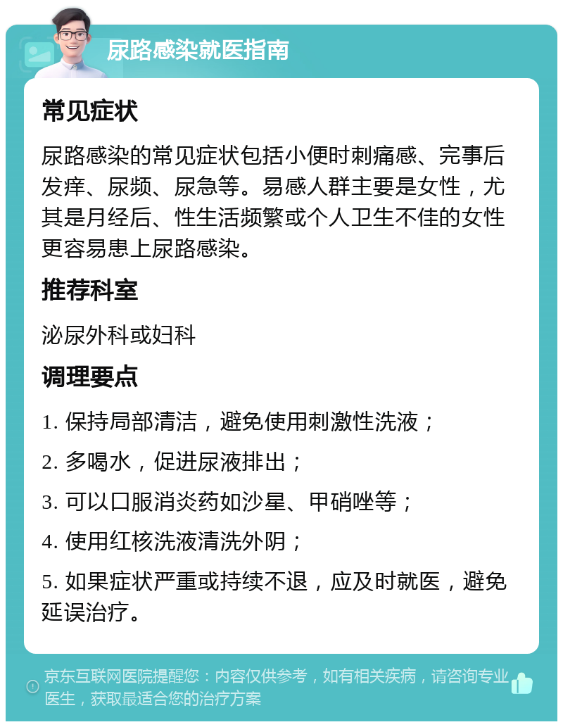 尿路感染就医指南 常见症状 尿路感染的常见症状包括小便时刺痛感、完事后发痒、尿频、尿急等。易感人群主要是女性，尤其是月经后、性生活频繁或个人卫生不佳的女性更容易患上尿路感染。 推荐科室 泌尿外科或妇科 调理要点 1. 保持局部清洁，避免使用刺激性洗液； 2. 多喝水，促进尿液排出； 3. 可以口服消炎药如沙星、甲硝唑等； 4. 使用红核洗液清洗外阴； 5. 如果症状严重或持续不退，应及时就医，避免延误治疗。