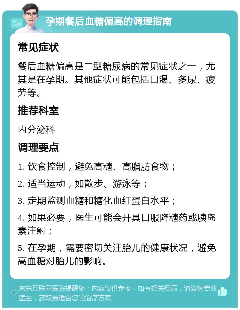 孕期餐后血糖偏高的调理指南 常见症状 餐后血糖偏高是二型糖尿病的常见症状之一，尤其是在孕期。其他症状可能包括口渴、多尿、疲劳等。 推荐科室 内分泌科 调理要点 1. 饮食控制，避免高糖、高脂肪食物； 2. 适当运动，如散步、游泳等； 3. 定期监测血糖和糖化血红蛋白水平； 4. 如果必要，医生可能会开具口服降糖药或胰岛素注射； 5. 在孕期，需要密切关注胎儿的健康状况，避免高血糖对胎儿的影响。