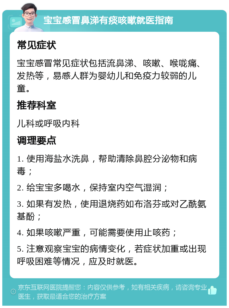 宝宝感冒鼻涕有痰咳嗽就医指南 常见症状 宝宝感冒常见症状包括流鼻涕、咳嗽、喉咙痛、发热等，易感人群为婴幼儿和免疫力较弱的儿童。 推荐科室 儿科或呼吸内科 调理要点 1. 使用海盐水洗鼻，帮助清除鼻腔分泌物和病毒； 2. 给宝宝多喝水，保持室内空气湿润； 3. 如果有发热，使用退烧药如布洛芬或对乙酰氨基酚； 4. 如果咳嗽严重，可能需要使用止咳药； 5. 注意观察宝宝的病情变化，若症状加重或出现呼吸困难等情况，应及时就医。