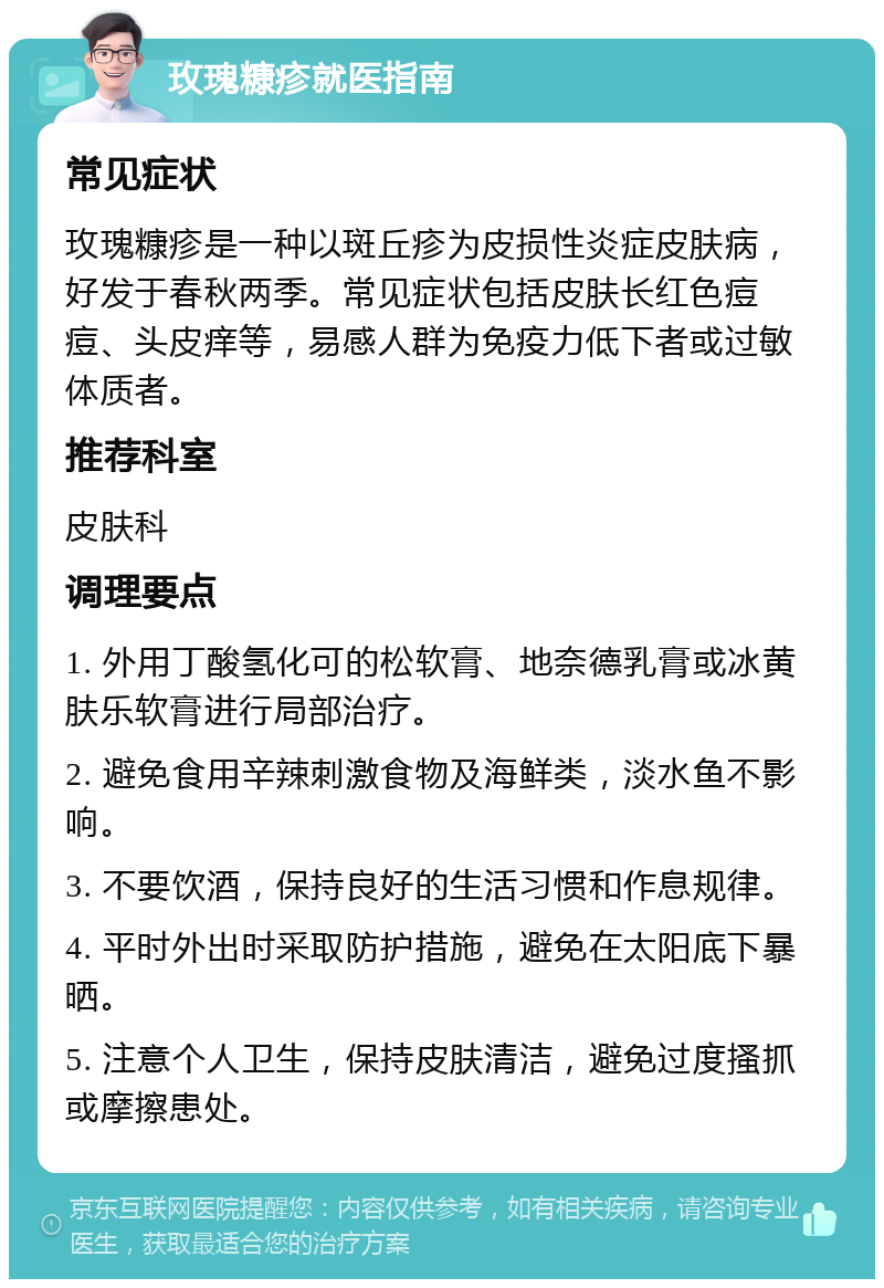 玫瑰糠疹就医指南 常见症状 玫瑰糠疹是一种以斑丘疹为皮损性炎症皮肤病，好发于春秋两季。常见症状包括皮肤长红色痘痘、头皮痒等，易感人群为免疫力低下者或过敏体质者。 推荐科室 皮肤科 调理要点 1. 外用丁酸氢化可的松软膏、地奈德乳膏或冰黄肤乐软膏进行局部治疗。 2. 避免食用辛辣刺激食物及海鲜类，淡水鱼不影响。 3. 不要饮酒，保持良好的生活习惯和作息规律。 4. 平时外出时采取防护措施，避免在太阳底下暴晒。 5. 注意个人卫生，保持皮肤清洁，避免过度搔抓或摩擦患处。