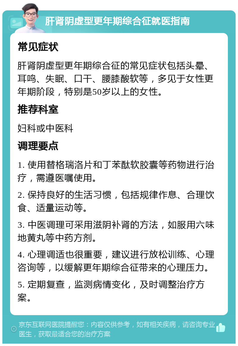 肝肾阴虚型更年期综合征就医指南 常见症状 肝肾阴虚型更年期综合征的常见症状包括头晕、耳鸣、失眠、口干、腰膝酸软等，多见于女性更年期阶段，特别是50岁以上的女性。 推荐科室 妇科或中医科 调理要点 1. 使用替格瑞洛片和丁苯酞软胶囊等药物进行治疗，需遵医嘱使用。 2. 保持良好的生活习惯，包括规律作息、合理饮食、适量运动等。 3. 中医调理可采用滋阴补肾的方法，如服用六味地黄丸等中药方剂。 4. 心理调适也很重要，建议进行放松训练、心理咨询等，以缓解更年期综合征带来的心理压力。 5. 定期复查，监测病情变化，及时调整治疗方案。