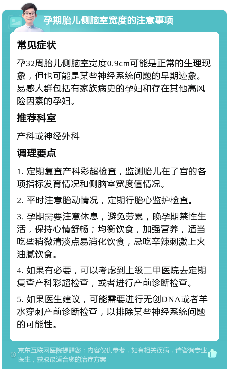 孕期胎儿侧脑室宽度的注意事项 常见症状 孕32周胎儿侧脑室宽度0.9cm可能是正常的生理现象，但也可能是某些神经系统问题的早期迹象。易感人群包括有家族病史的孕妇和存在其他高风险因素的孕妇。 推荐科室 产科或神经外科 调理要点 1. 定期复查产科彩超检查，监测胎儿在子宫的各项指标发育情况和侧脑室宽度值情况。 2. 平时注意胎动情况，定期行胎心监护检查。 3. 孕期需要注意休息，避免劳累，晚孕期禁性生活，保持心情舒畅；均衡饮食，加强营养，适当吃些稍微清淡点易消化饮食，忌吃辛辣刺激上火油腻饮食。 4. 如果有必要，可以考虑到上级三甲医院去定期复查产科彩超检查，或者进行产前诊断检查。 5. 如果医生建议，可能需要进行无创DNA或者羊水穿刺产前诊断检查，以排除某些神经系统问题的可能性。