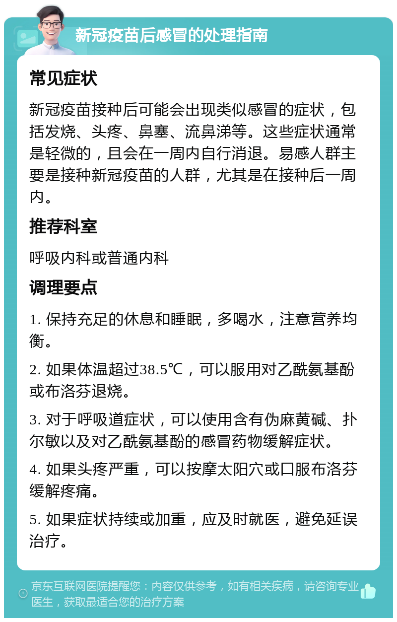 新冠疫苗后感冒的处理指南 常见症状 新冠疫苗接种后可能会出现类似感冒的症状，包括发烧、头疼、鼻塞、流鼻涕等。这些症状通常是轻微的，且会在一周内自行消退。易感人群主要是接种新冠疫苗的人群，尤其是在接种后一周内。 推荐科室 呼吸内科或普通内科 调理要点 1. 保持充足的休息和睡眠，多喝水，注意营养均衡。 2. 如果体温超过38.5℃，可以服用对乙酰氨基酚或布洛芬退烧。 3. 对于呼吸道症状，可以使用含有伪麻黄碱、扑尔敏以及对乙酰氨基酚的感冒药物缓解症状。 4. 如果头疼严重，可以按摩太阳穴或口服布洛芬缓解疼痛。 5. 如果症状持续或加重，应及时就医，避免延误治疗。