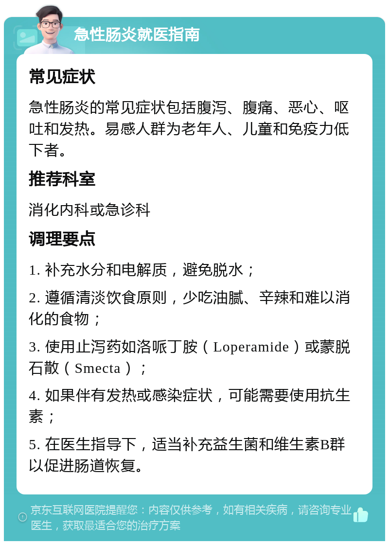 急性肠炎就医指南 常见症状 急性肠炎的常见症状包括腹泻、腹痛、恶心、呕吐和发热。易感人群为老年人、儿童和免疫力低下者。 推荐科室 消化内科或急诊科 调理要点 1. 补充水分和电解质，避免脱水； 2. 遵循清淡饮食原则，少吃油腻、辛辣和难以消化的食物； 3. 使用止泻药如洛哌丁胺（Loperamide）或蒙脱石散（Smecta）； 4. 如果伴有发热或感染症状，可能需要使用抗生素； 5. 在医生指导下，适当补充益生菌和维生素B群以促进肠道恢复。