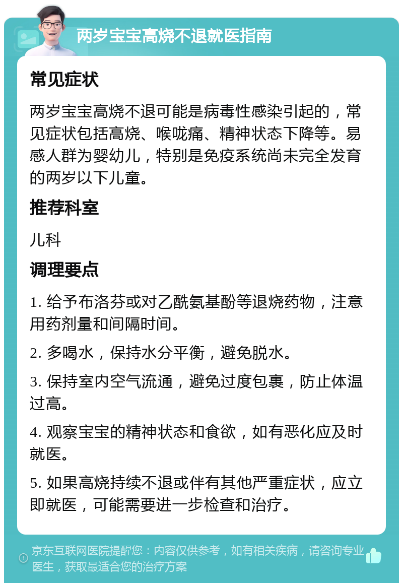 两岁宝宝高烧不退就医指南 常见症状 两岁宝宝高烧不退可能是病毒性感染引起的，常见症状包括高烧、喉咙痛、精神状态下降等。易感人群为婴幼儿，特别是免疫系统尚未完全发育的两岁以下儿童。 推荐科室 儿科 调理要点 1. 给予布洛芬或对乙酰氨基酚等退烧药物，注意用药剂量和间隔时间。 2. 多喝水，保持水分平衡，避免脱水。 3. 保持室内空气流通，避免过度包裹，防止体温过高。 4. 观察宝宝的精神状态和食欲，如有恶化应及时就医。 5. 如果高烧持续不退或伴有其他严重症状，应立即就医，可能需要进一步检查和治疗。