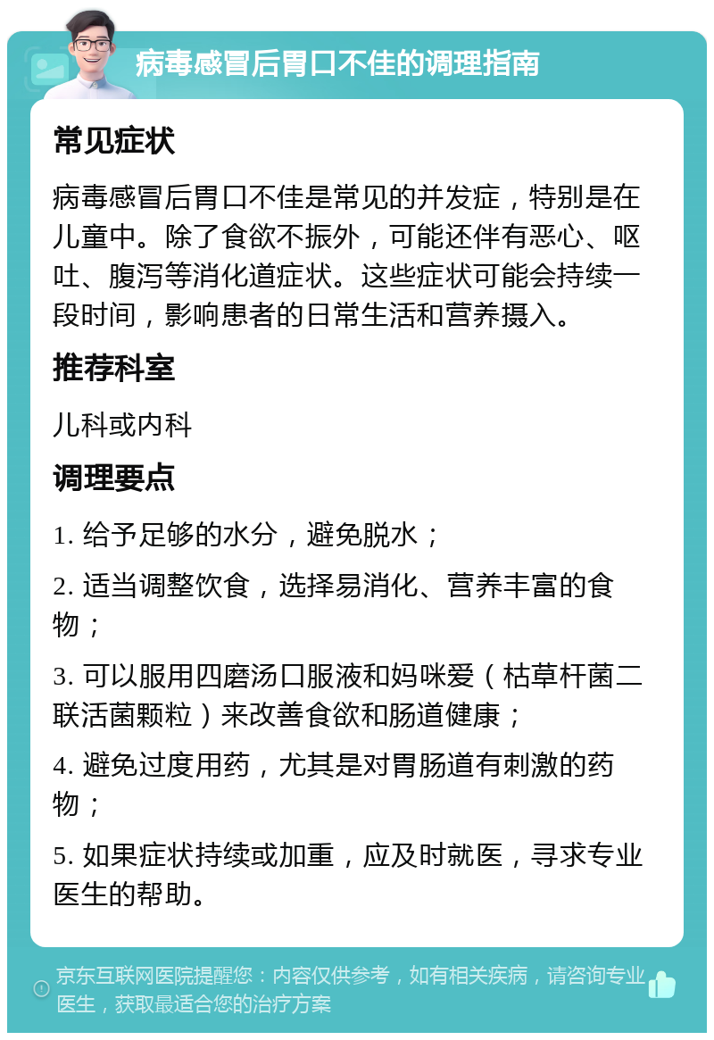 病毒感冒后胃口不佳的调理指南 常见症状 病毒感冒后胃口不佳是常见的并发症，特别是在儿童中。除了食欲不振外，可能还伴有恶心、呕吐、腹泻等消化道症状。这些症状可能会持续一段时间，影响患者的日常生活和营养摄入。 推荐科室 儿科或内科 调理要点 1. 给予足够的水分，避免脱水； 2. 适当调整饮食，选择易消化、营养丰富的食物； 3. 可以服用四磨汤口服液和妈咪爱（枯草杆菌二联活菌颗粒）来改善食欲和肠道健康； 4. 避免过度用药，尤其是对胃肠道有刺激的药物； 5. 如果症状持续或加重，应及时就医，寻求专业医生的帮助。