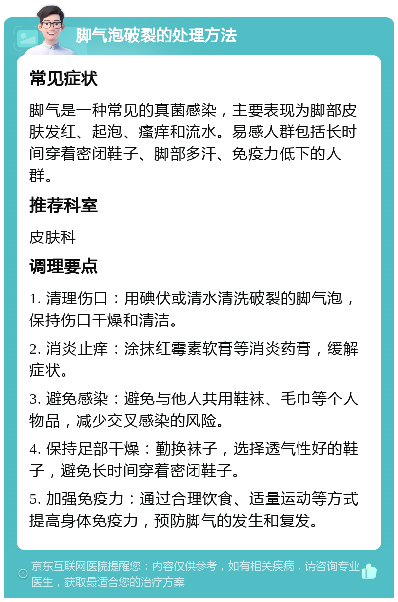 脚气泡破裂的处理方法 常见症状 脚气是一种常见的真菌感染，主要表现为脚部皮肤发红、起泡、瘙痒和流水。易感人群包括长时间穿着密闭鞋子、脚部多汗、免疫力低下的人群。 推荐科室 皮肤科 调理要点 1. 清理伤口：用碘伏或清水清洗破裂的脚气泡，保持伤口干燥和清洁。 2. 消炎止痒：涂抹红霉素软膏等消炎药膏，缓解症状。 3. 避免感染：避免与他人共用鞋袜、毛巾等个人物品，减少交叉感染的风险。 4. 保持足部干燥：勤换袜子，选择透气性好的鞋子，避免长时间穿着密闭鞋子。 5. 加强免疫力：通过合理饮食、适量运动等方式提高身体免疫力，预防脚气的发生和复发。