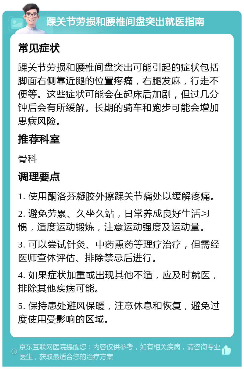 踝关节劳损和腰椎间盘突出就医指南 常见症状 踝关节劳损和腰椎间盘突出可能引起的症状包括脚面右侧靠近腿的位置疼痛，右腿发麻，行走不便等。这些症状可能会在起床后加剧，但过几分钟后会有所缓解。长期的骑车和跑步可能会增加患病风险。 推荐科室 骨科 调理要点 1. 使用酮洛芬凝胶外擦踝关节痛处以缓解疼痛。 2. 避免劳累、久坐久站，日常养成良好生活习惯，适度运动锻炼，注意运动强度及运动量。 3. 可以尝试针灸、中药熏药等理疗治疗，但需经医师查体评估、排除禁忌后进行。 4. 如果症状加重或出现其他不适，应及时就医，排除其他疾病可能。 5. 保持患处避风保暖，注意休息和恢复，避免过度使用受影响的区域。