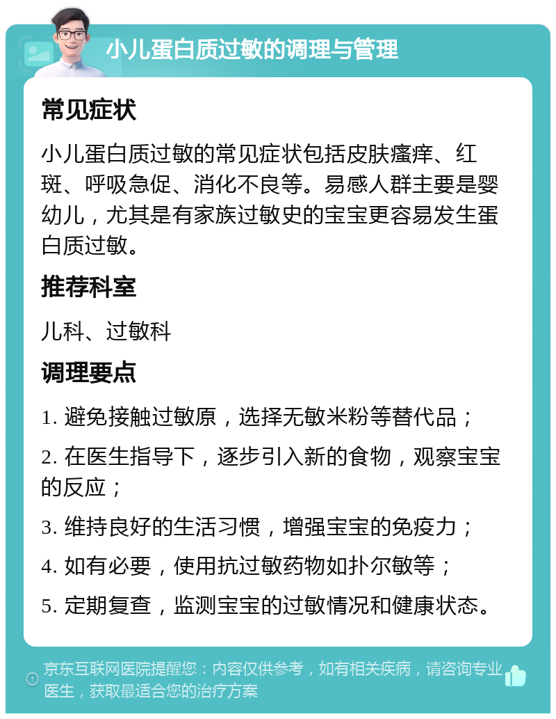 小儿蛋白质过敏的调理与管理 常见症状 小儿蛋白质过敏的常见症状包括皮肤瘙痒、红斑、呼吸急促、消化不良等。易感人群主要是婴幼儿，尤其是有家族过敏史的宝宝更容易发生蛋白质过敏。 推荐科室 儿科、过敏科 调理要点 1. 避免接触过敏原，选择无敏米粉等替代品； 2. 在医生指导下，逐步引入新的食物，观察宝宝的反应； 3. 维持良好的生活习惯，增强宝宝的免疫力； 4. 如有必要，使用抗过敏药物如扑尔敏等； 5. 定期复查，监测宝宝的过敏情况和健康状态。