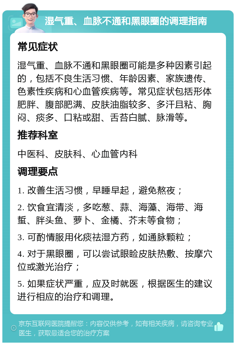 湿气重、血脉不通和黑眼圈的调理指南 常见症状 湿气重、血脉不通和黑眼圈可能是多种因素引起的，包括不良生活习惯、年龄因素、家族遗传、色素性疾病和心血管疾病等。常见症状包括形体肥胖、腹部肥满、皮肤油脂较多、多汗且粘、胸闷、痰多、口粘或甜、舌苔白腻、脉滑等。 推荐科室 中医科、皮肤科、心血管内科 调理要点 1. 改善生活习惯，早睡早起，避免熬夜； 2. 饮食宜清淡，多吃葱、蒜、海藻、海带、海蜇、胖头鱼、萝卜、金橘、芥末等食物； 3. 可酌情服用化痰祛湿方药，如通脉颗粒； 4. 对于黑眼圈，可以尝试眼睑皮肤热敷、按摩穴位或激光治疗； 5. 如果症状严重，应及时就医，根据医生的建议进行相应的治疗和调理。