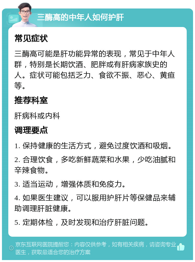 三酶高的中年人如何护肝 常见症状 三酶高可能是肝功能异常的表现，常见于中年人群，特别是长期饮酒、肥胖或有肝病家族史的人。症状可能包括乏力、食欲不振、恶心、黄疸等。 推荐科室 肝病科或内科 调理要点 1. 保持健康的生活方式，避免过度饮酒和吸烟。 2. 合理饮食，多吃新鲜蔬菜和水果，少吃油腻和辛辣食物。 3. 适当运动，增强体质和免疫力。 4. 如果医生建议，可以服用护肝片等保健品来辅助调理肝脏健康。 5. 定期体检，及时发现和治疗肝脏问题。