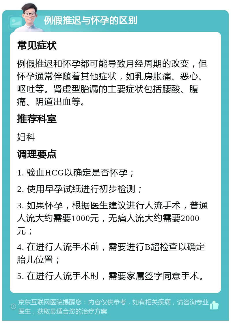 例假推迟与怀孕的区别 常见症状 例假推迟和怀孕都可能导致月经周期的改变，但怀孕通常伴随着其他症状，如乳房胀痛、恶心、呕吐等。肾虚型胎漏的主要症状包括腰酸、腹痛、阴道出血等。 推荐科室 妇科 调理要点 1. 验血HCG以确定是否怀孕； 2. 使用早孕试纸进行初步检测； 3. 如果怀孕，根据医生建议进行人流手术，普通人流大约需要1000元，无痛人流大约需要2000元； 4. 在进行人流手术前，需要进行B超检查以确定胎儿位置； 5. 在进行人流手术时，需要家属签字同意手术。