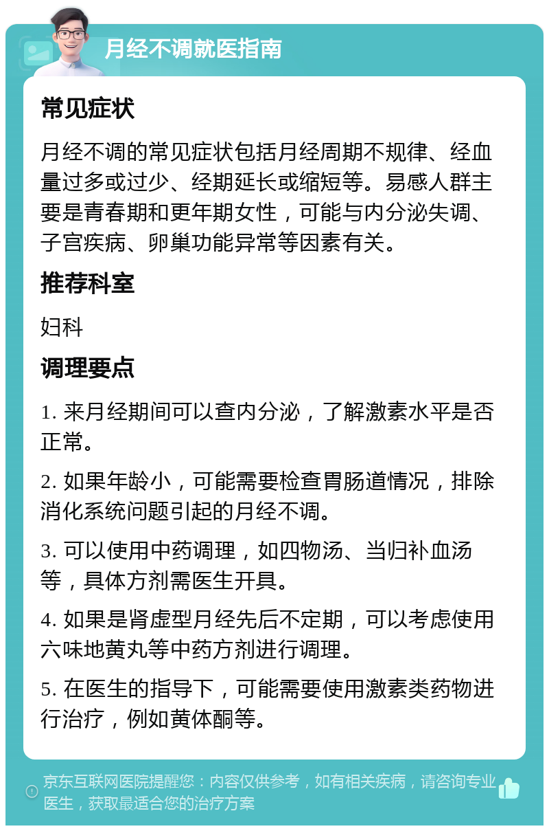 月经不调就医指南 常见症状 月经不调的常见症状包括月经周期不规律、经血量过多或过少、经期延长或缩短等。易感人群主要是青春期和更年期女性，可能与内分泌失调、子宫疾病、卵巢功能异常等因素有关。 推荐科室 妇科 调理要点 1. 来月经期间可以查内分泌，了解激素水平是否正常。 2. 如果年龄小，可能需要检查胃肠道情况，排除消化系统问题引起的月经不调。 3. 可以使用中药调理，如四物汤、当归补血汤等，具体方剂需医生开具。 4. 如果是肾虚型月经先后不定期，可以考虑使用六味地黄丸等中药方剂进行调理。 5. 在医生的指导下，可能需要使用激素类药物进行治疗，例如黄体酮等。