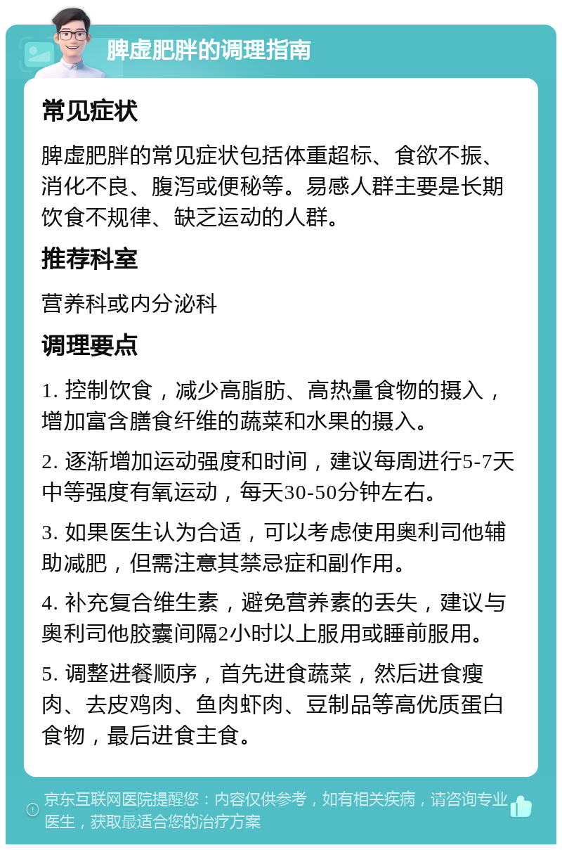 脾虚肥胖的调理指南 常见症状 脾虚肥胖的常见症状包括体重超标、食欲不振、消化不良、腹泻或便秘等。易感人群主要是长期饮食不规律、缺乏运动的人群。 推荐科室 营养科或内分泌科 调理要点 1. 控制饮食，减少高脂肪、高热量食物的摄入，增加富含膳食纤维的蔬菜和水果的摄入。 2. 逐渐增加运动强度和时间，建议每周进行5-7天中等强度有氧运动，每天30-50分钟左右。 3. 如果医生认为合适，可以考虑使用奥利司他辅助减肥，但需注意其禁忌症和副作用。 4. 补充复合维生素，避免营养素的丢失，建议与奥利司他胶囊间隔2小时以上服用或睡前服用。 5. 调整进餐顺序，首先进食蔬菜，然后进食瘦肉、去皮鸡肉、鱼肉虾肉、豆制品等高优质蛋白食物，最后进食主食。