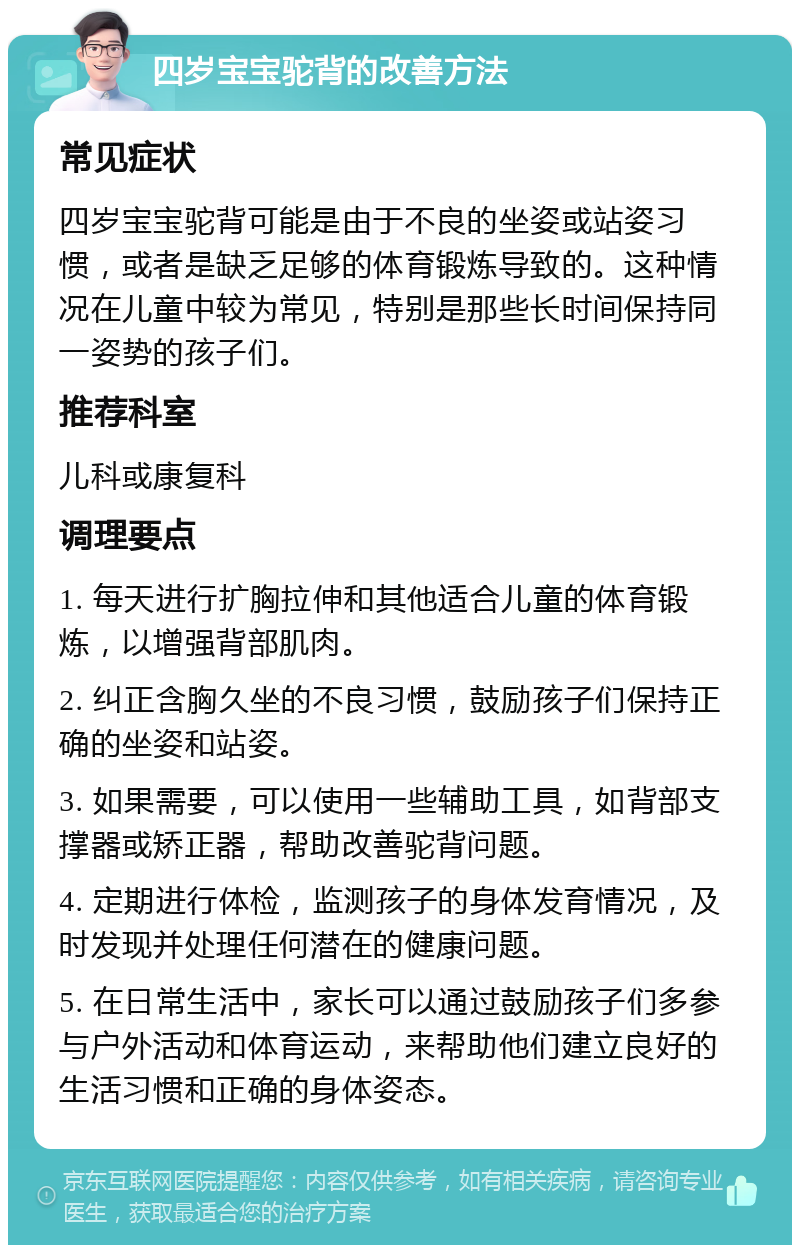 四岁宝宝驼背的改善方法 常见症状 四岁宝宝驼背可能是由于不良的坐姿或站姿习惯，或者是缺乏足够的体育锻炼导致的。这种情况在儿童中较为常见，特别是那些长时间保持同一姿势的孩子们。 推荐科室 儿科或康复科 调理要点 1. 每天进行扩胸拉伸和其他适合儿童的体育锻炼，以增强背部肌肉。 2. 纠正含胸久坐的不良习惯，鼓励孩子们保持正确的坐姿和站姿。 3. 如果需要，可以使用一些辅助工具，如背部支撑器或矫正器，帮助改善驼背问题。 4. 定期进行体检，监测孩子的身体发育情况，及时发现并处理任何潜在的健康问题。 5. 在日常生活中，家长可以通过鼓励孩子们多参与户外活动和体育运动，来帮助他们建立良好的生活习惯和正确的身体姿态。