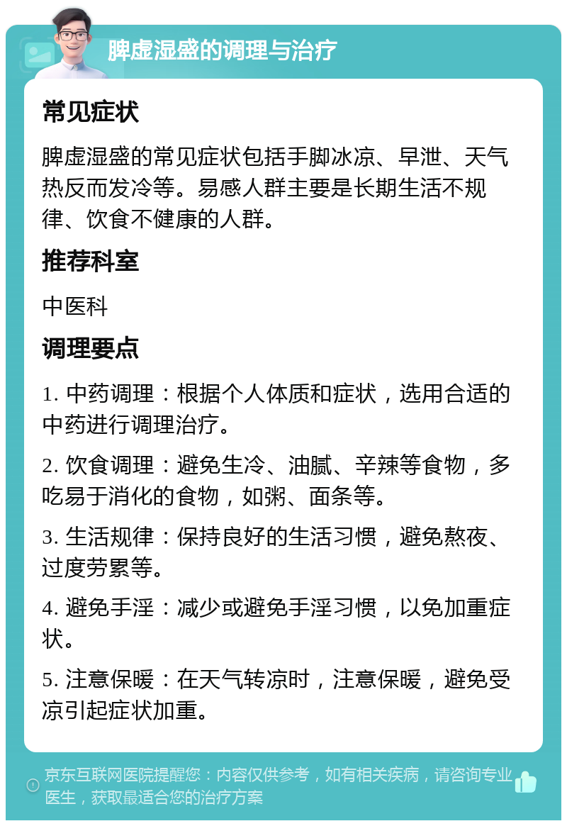 脾虚湿盛的调理与治疗 常见症状 脾虚湿盛的常见症状包括手脚冰凉、早泄、天气热反而发冷等。易感人群主要是长期生活不规律、饮食不健康的人群。 推荐科室 中医科 调理要点 1. 中药调理：根据个人体质和症状，选用合适的中药进行调理治疗。 2. 饮食调理：避免生冷、油腻、辛辣等食物，多吃易于消化的食物，如粥、面条等。 3. 生活规律：保持良好的生活习惯，避免熬夜、过度劳累等。 4. 避免手淫：减少或避免手淫习惯，以免加重症状。 5. 注意保暖：在天气转凉时，注意保暖，避免受凉引起症状加重。