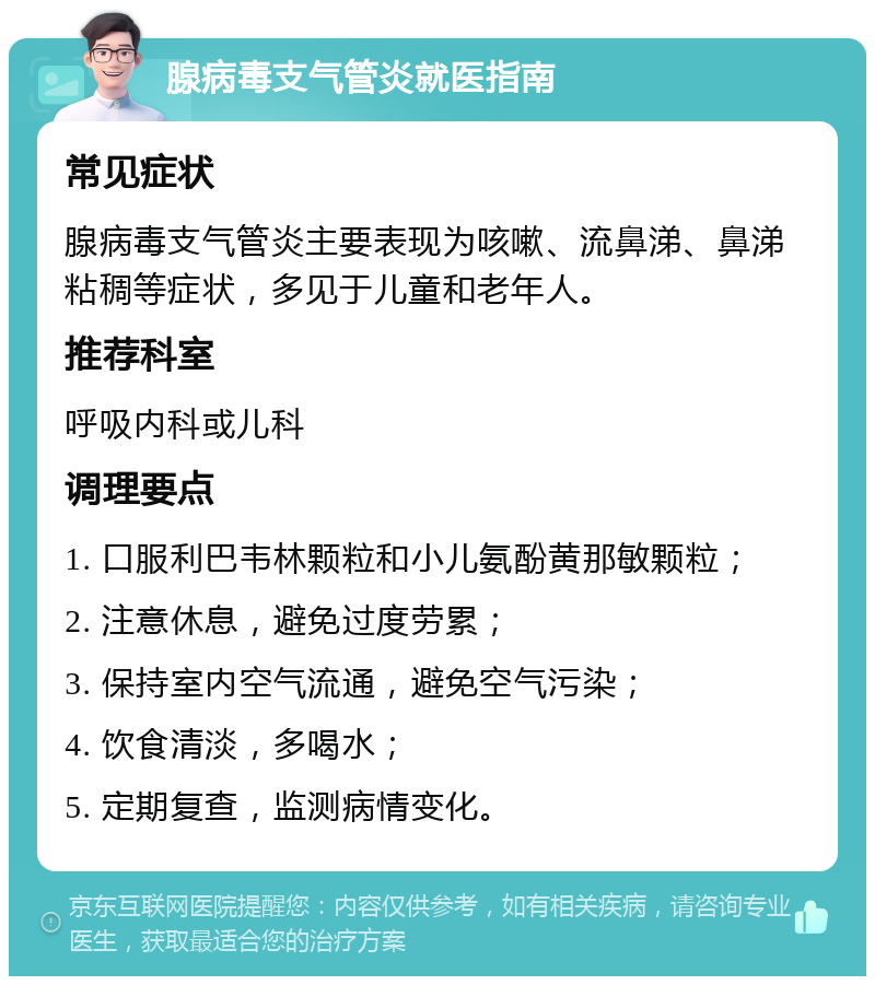 腺病毒支气管炎就医指南 常见症状 腺病毒支气管炎主要表现为咳嗽、流鼻涕、鼻涕粘稠等症状，多见于儿童和老年人。 推荐科室 呼吸内科或儿科 调理要点 1. 口服利巴韦林颗粒和小儿氨酚黄那敏颗粒； 2. 注意休息，避免过度劳累； 3. 保持室内空气流通，避免空气污染； 4. 饮食清淡，多喝水； 5. 定期复查，监测病情变化。