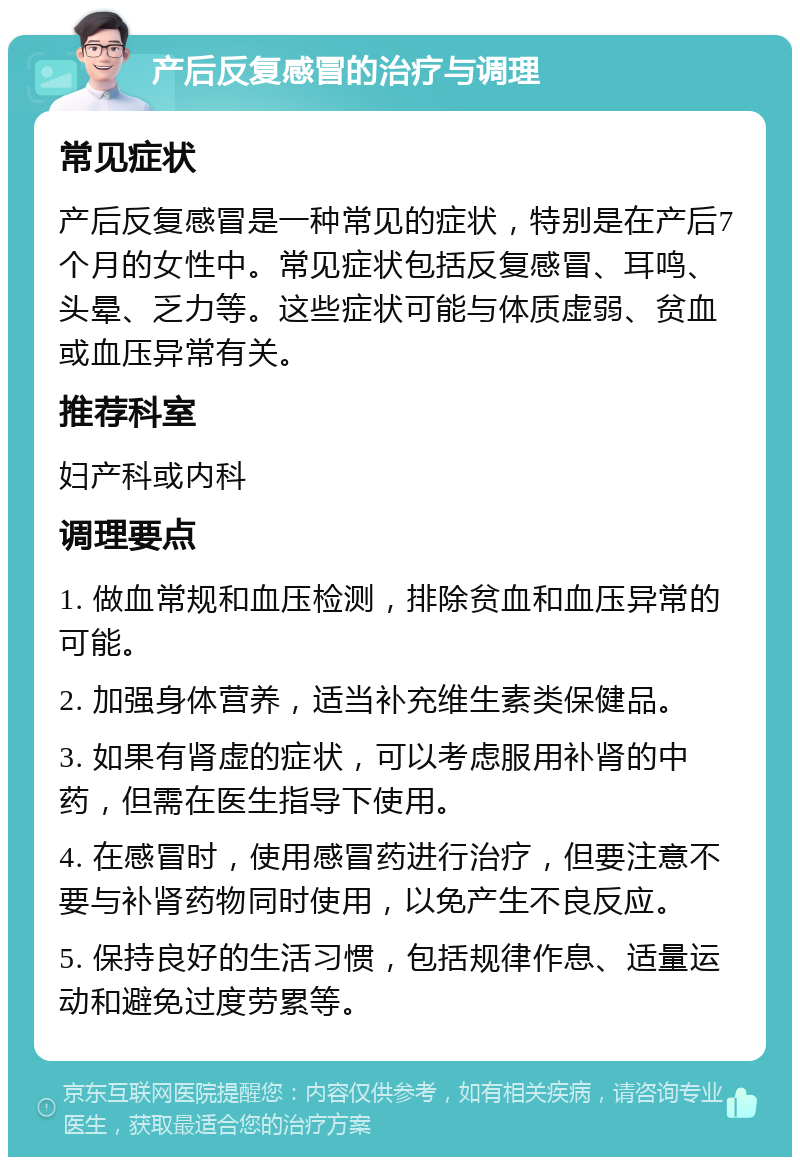 产后反复感冒的治疗与调理 常见症状 产后反复感冒是一种常见的症状，特别是在产后7个月的女性中。常见症状包括反复感冒、耳鸣、头晕、乏力等。这些症状可能与体质虚弱、贫血或血压异常有关。 推荐科室 妇产科或内科 调理要点 1. 做血常规和血压检测，排除贫血和血压异常的可能。 2. 加强身体营养，适当补充维生素类保健品。 3. 如果有肾虚的症状，可以考虑服用补肾的中药，但需在医生指导下使用。 4. 在感冒时，使用感冒药进行治疗，但要注意不要与补肾药物同时使用，以免产生不良反应。 5. 保持良好的生活习惯，包括规律作息、适量运动和避免过度劳累等。