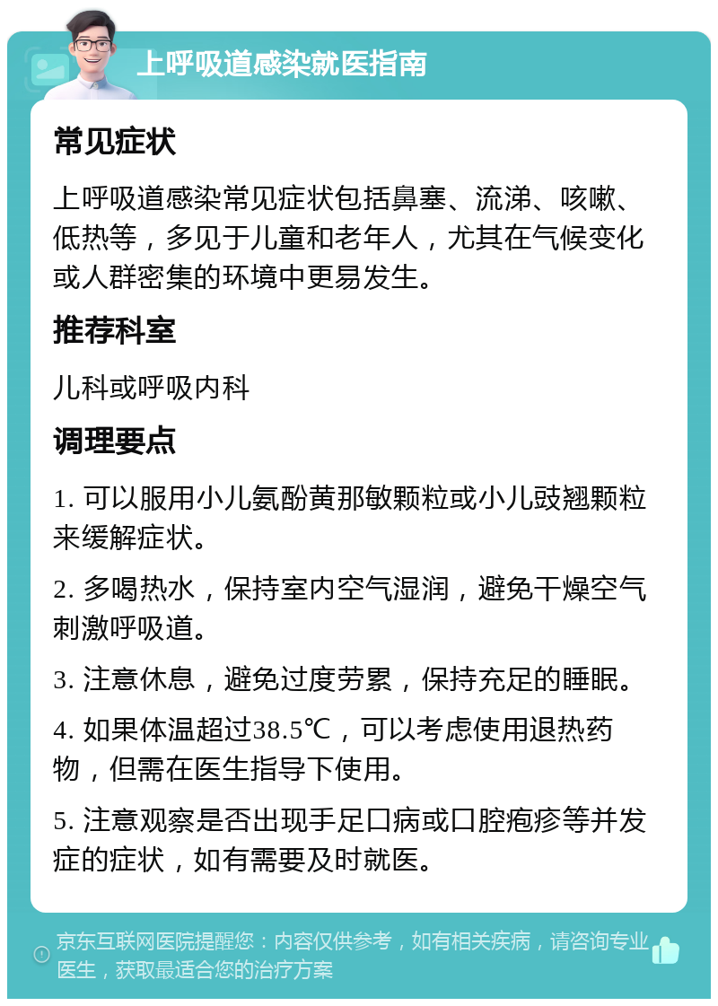 上呼吸道感染就医指南 常见症状 上呼吸道感染常见症状包括鼻塞、流涕、咳嗽、低热等，多见于儿童和老年人，尤其在气候变化或人群密集的环境中更易发生。 推荐科室 儿科或呼吸内科 调理要点 1. 可以服用小儿氨酚黄那敏颗粒或小儿豉翘颗粒来缓解症状。 2. 多喝热水，保持室内空气湿润，避免干燥空气刺激呼吸道。 3. 注意休息，避免过度劳累，保持充足的睡眠。 4. 如果体温超过38.5℃，可以考虑使用退热药物，但需在医生指导下使用。 5. 注意观察是否出现手足口病或口腔疱疹等并发症的症状，如有需要及时就医。