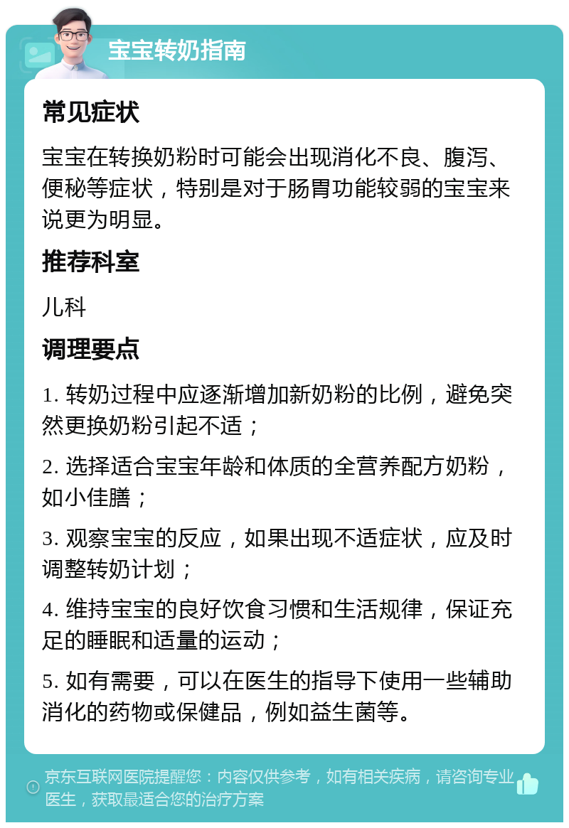 宝宝转奶指南 常见症状 宝宝在转换奶粉时可能会出现消化不良、腹泻、便秘等症状，特别是对于肠胃功能较弱的宝宝来说更为明显。 推荐科室 儿科 调理要点 1. 转奶过程中应逐渐增加新奶粉的比例，避免突然更换奶粉引起不适； 2. 选择适合宝宝年龄和体质的全营养配方奶粉，如小佳膳； 3. 观察宝宝的反应，如果出现不适症状，应及时调整转奶计划； 4. 维持宝宝的良好饮食习惯和生活规律，保证充足的睡眠和适量的运动； 5. 如有需要，可以在医生的指导下使用一些辅助消化的药物或保健品，例如益生菌等。