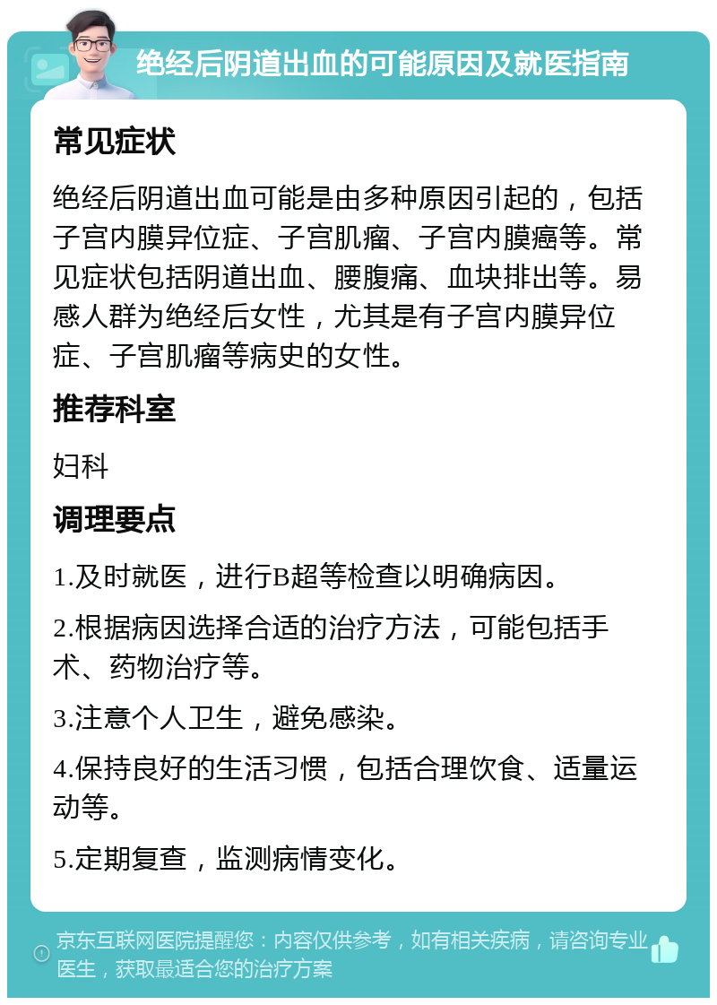 绝经后阴道出血的可能原因及就医指南 常见症状 绝经后阴道出血可能是由多种原因引起的，包括子宫内膜异位症、子宫肌瘤、子宫内膜癌等。常见症状包括阴道出血、腰腹痛、血块排出等。易感人群为绝经后女性，尤其是有子宫内膜异位症、子宫肌瘤等病史的女性。 推荐科室 妇科 调理要点 1.及时就医，进行B超等检查以明确病因。 2.根据病因选择合适的治疗方法，可能包括手术、药物治疗等。 3.注意个人卫生，避免感染。 4.保持良好的生活习惯，包括合理饮食、适量运动等。 5.定期复查，监测病情变化。