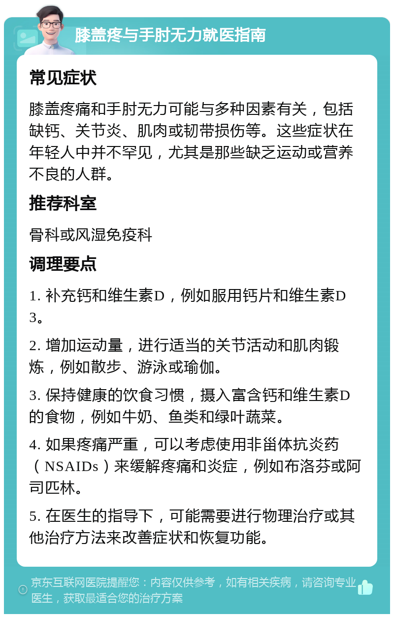 膝盖疼与手肘无力就医指南 常见症状 膝盖疼痛和手肘无力可能与多种因素有关，包括缺钙、关节炎、肌肉或韧带损伤等。这些症状在年轻人中并不罕见，尤其是那些缺乏运动或营养不良的人群。 推荐科室 骨科或风湿免疫科 调理要点 1. 补充钙和维生素D，例如服用钙片和维生素D3。 2. 增加运动量，进行适当的关节活动和肌肉锻炼，例如散步、游泳或瑜伽。 3. 保持健康的饮食习惯，摄入富含钙和维生素D的食物，例如牛奶、鱼类和绿叶蔬菜。 4. 如果疼痛严重，可以考虑使用非甾体抗炎药（NSAIDs）来缓解疼痛和炎症，例如布洛芬或阿司匹林。 5. 在医生的指导下，可能需要进行物理治疗或其他治疗方法来改善症状和恢复功能。