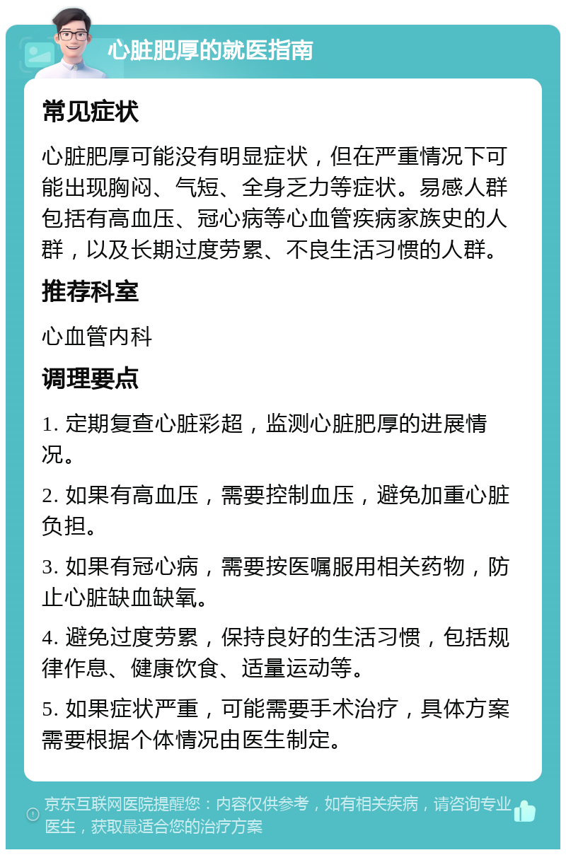 心脏肥厚的就医指南 常见症状 心脏肥厚可能没有明显症状，但在严重情况下可能出现胸闷、气短、全身乏力等症状。易感人群包括有高血压、冠心病等心血管疾病家族史的人群，以及长期过度劳累、不良生活习惯的人群。 推荐科室 心血管内科 调理要点 1. 定期复查心脏彩超，监测心脏肥厚的进展情况。 2. 如果有高血压，需要控制血压，避免加重心脏负担。 3. 如果有冠心病，需要按医嘱服用相关药物，防止心脏缺血缺氧。 4. 避免过度劳累，保持良好的生活习惯，包括规律作息、健康饮食、适量运动等。 5. 如果症状严重，可能需要手术治疗，具体方案需要根据个体情况由医生制定。