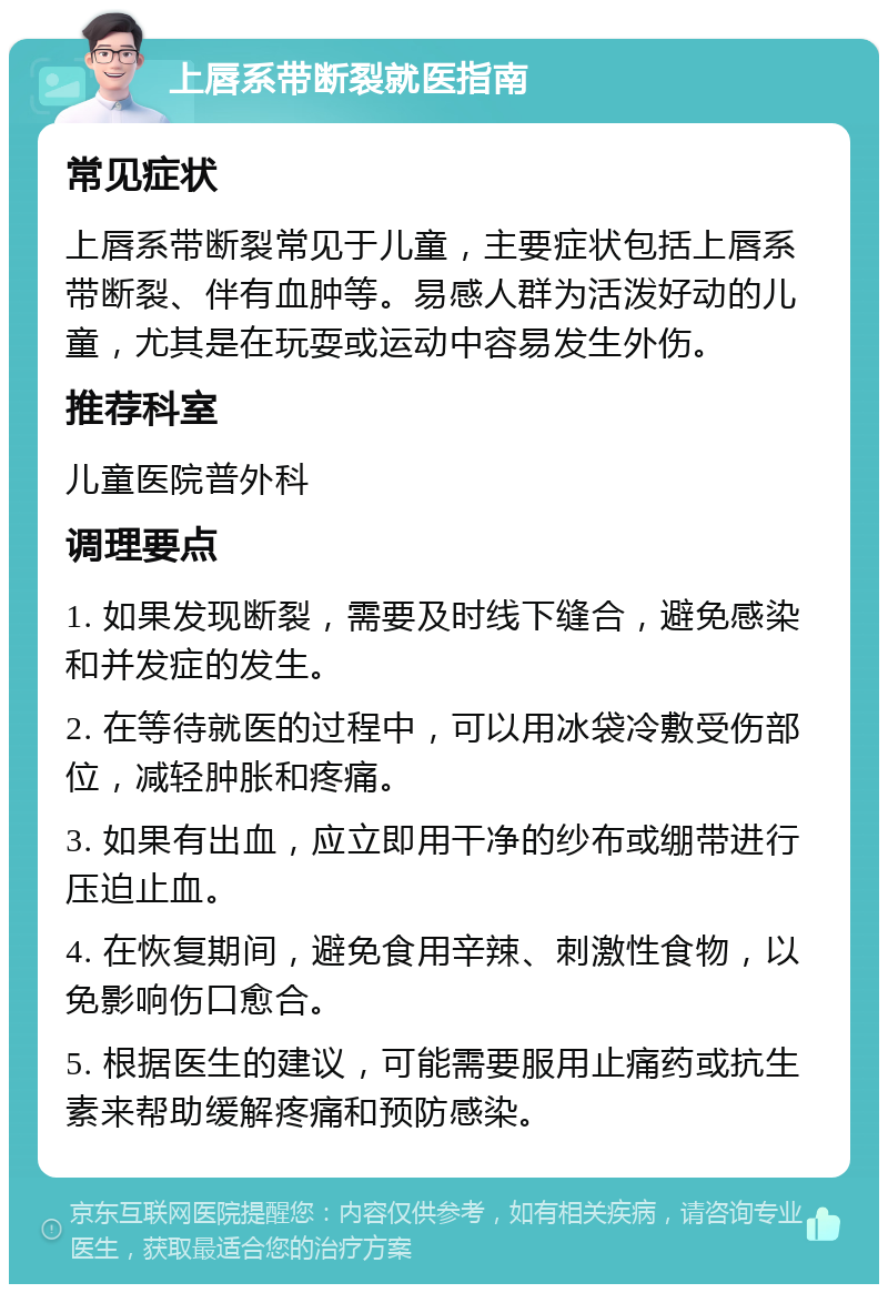 上唇系带断裂就医指南 常见症状 上唇系带断裂常见于儿童，主要症状包括上唇系带断裂、伴有血肿等。易感人群为活泼好动的儿童，尤其是在玩耍或运动中容易发生外伤。 推荐科室 儿童医院普外科 调理要点 1. 如果发现断裂，需要及时线下缝合，避免感染和并发症的发生。 2. 在等待就医的过程中，可以用冰袋冷敷受伤部位，减轻肿胀和疼痛。 3. 如果有出血，应立即用干净的纱布或绷带进行压迫止血。 4. 在恢复期间，避免食用辛辣、刺激性食物，以免影响伤口愈合。 5. 根据医生的建议，可能需要服用止痛药或抗生素来帮助缓解疼痛和预防感染。