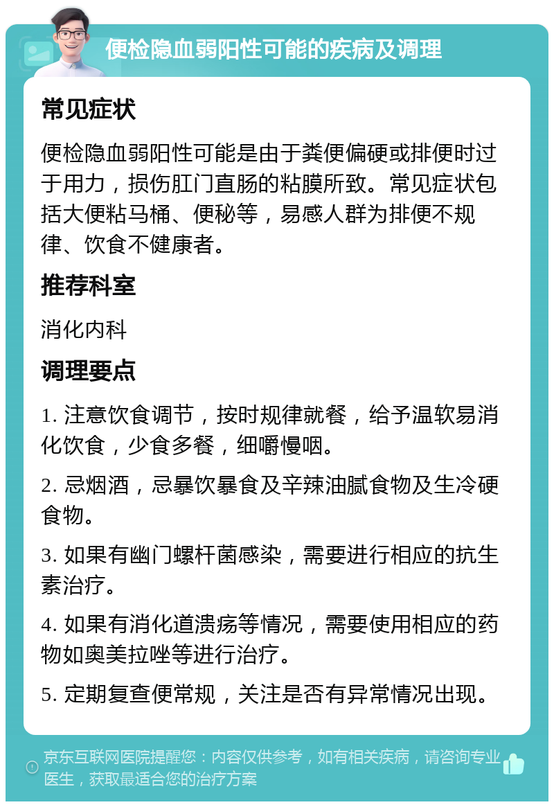 便检隐血弱阳性可能的疾病及调理 常见症状 便检隐血弱阳性可能是由于粪便偏硬或排便时过于用力，损伤肛门直肠的粘膜所致。常见症状包括大便粘马桶、便秘等，易感人群为排便不规律、饮食不健康者。 推荐科室 消化内科 调理要点 1. 注意饮食调节，按时规律就餐，给予温软易消化饮食，少食多餐，细嚼慢咽。 2. 忌烟酒，忌暴饮暴食及辛辣油腻食物及生冷硬食物。 3. 如果有幽门螺杆菌感染，需要进行相应的抗生素治疗。 4. 如果有消化道溃疡等情况，需要使用相应的药物如奥美拉唑等进行治疗。 5. 定期复查便常规，关注是否有异常情况出现。