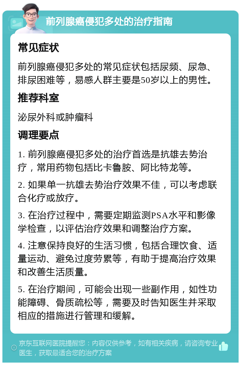 前列腺癌侵犯多处的治疗指南 常见症状 前列腺癌侵犯多处的常见症状包括尿频、尿急、排尿困难等，易感人群主要是50岁以上的男性。 推荐科室 泌尿外科或肿瘤科 调理要点 1. 前列腺癌侵犯多处的治疗首选是抗雄去势治疗，常用药物包括比卡鲁胺、阿比特龙等。 2. 如果单一抗雄去势治疗效果不佳，可以考虑联合化疗或放疗。 3. 在治疗过程中，需要定期监测PSA水平和影像学检查，以评估治疗效果和调整治疗方案。 4. 注意保持良好的生活习惯，包括合理饮食、适量运动、避免过度劳累等，有助于提高治疗效果和改善生活质量。 5. 在治疗期间，可能会出现一些副作用，如性功能障碍、骨质疏松等，需要及时告知医生并采取相应的措施进行管理和缓解。