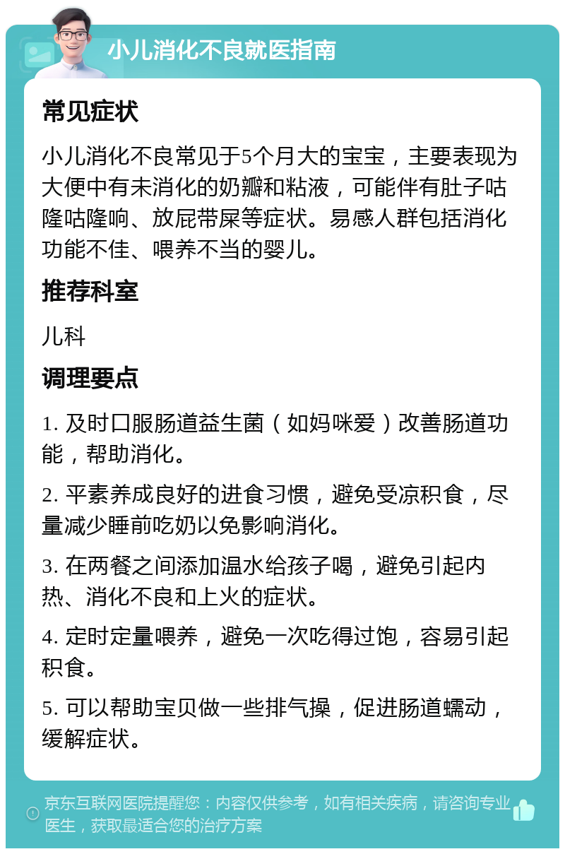 小儿消化不良就医指南 常见症状 小儿消化不良常见于5个月大的宝宝，主要表现为大便中有未消化的奶瓣和粘液，可能伴有肚子咕隆咕隆响、放屁带屎等症状。易感人群包括消化功能不佳、喂养不当的婴儿。 推荐科室 儿科 调理要点 1. 及时口服肠道益生菌（如妈咪爱）改善肠道功能，帮助消化。 2. 平素养成良好的进食习惯，避免受凉积食，尽量减少睡前吃奶以免影响消化。 3. 在两餐之间添加温水给孩子喝，避免引起内热、消化不良和上火的症状。 4. 定时定量喂养，避免一次吃得过饱，容易引起积食。 5. 可以帮助宝贝做一些排气操，促进肠道蠕动，缓解症状。