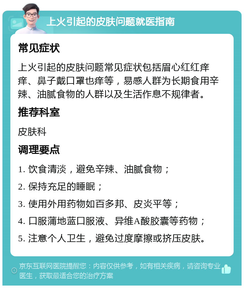 上火引起的皮肤问题就医指南 常见症状 上火引起的皮肤问题常见症状包括眉心红红痒痒、鼻子戴口罩也痒等，易感人群为长期食用辛辣、油腻食物的人群以及生活作息不规律者。 推荐科室 皮肤科 调理要点 1. 饮食清淡，避免辛辣、油腻食物； 2. 保持充足的睡眠； 3. 使用外用药物如百多邦、皮炎平等； 4. 口服蒲地蓝口服液、异维A酸胶囊等药物； 5. 注意个人卫生，避免过度摩擦或挤压皮肤。