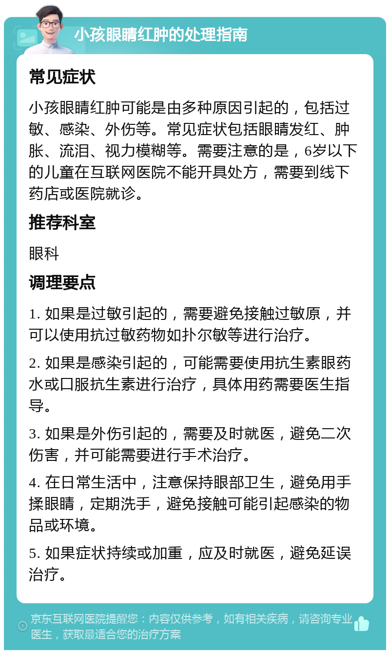 小孩眼睛红肿的处理指南 常见症状 小孩眼睛红肿可能是由多种原因引起的，包括过敏、感染、外伤等。常见症状包括眼睛发红、肿胀、流泪、视力模糊等。需要注意的是，6岁以下的儿童在互联网医院不能开具处方，需要到线下药店或医院就诊。 推荐科室 眼科 调理要点 1. 如果是过敏引起的，需要避免接触过敏原，并可以使用抗过敏药物如扑尔敏等进行治疗。 2. 如果是感染引起的，可能需要使用抗生素眼药水或口服抗生素进行治疗，具体用药需要医生指导。 3. 如果是外伤引起的，需要及时就医，避免二次伤害，并可能需要进行手术治疗。 4. 在日常生活中，注意保持眼部卫生，避免用手揉眼睛，定期洗手，避免接触可能引起感染的物品或环境。 5. 如果症状持续或加重，应及时就医，避免延误治疗。