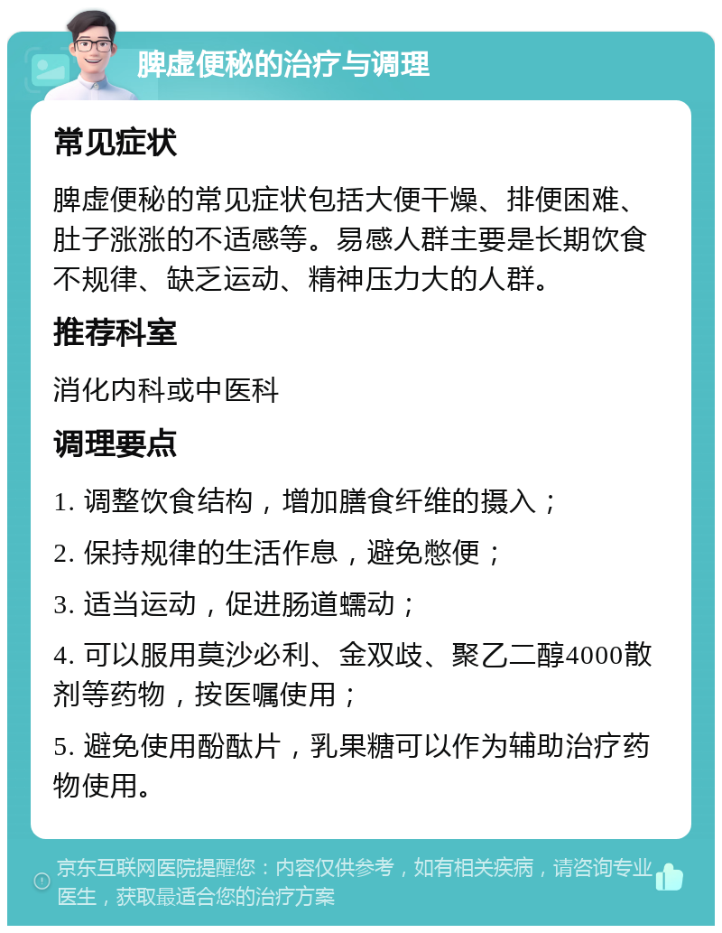 脾虚便秘的治疗与调理 常见症状 脾虚便秘的常见症状包括大便干燥、排便困难、肚子涨涨的不适感等。易感人群主要是长期饮食不规律、缺乏运动、精神压力大的人群。 推荐科室 消化内科或中医科 调理要点 1. 调整饮食结构，增加膳食纤维的摄入； 2. 保持规律的生活作息，避免憋便； 3. 适当运动，促进肠道蠕动； 4. 可以服用莫沙必利、金双歧、聚乙二醇4000散剂等药物，按医嘱使用； 5. 避免使用酚酞片，乳果糖可以作为辅助治疗药物使用。