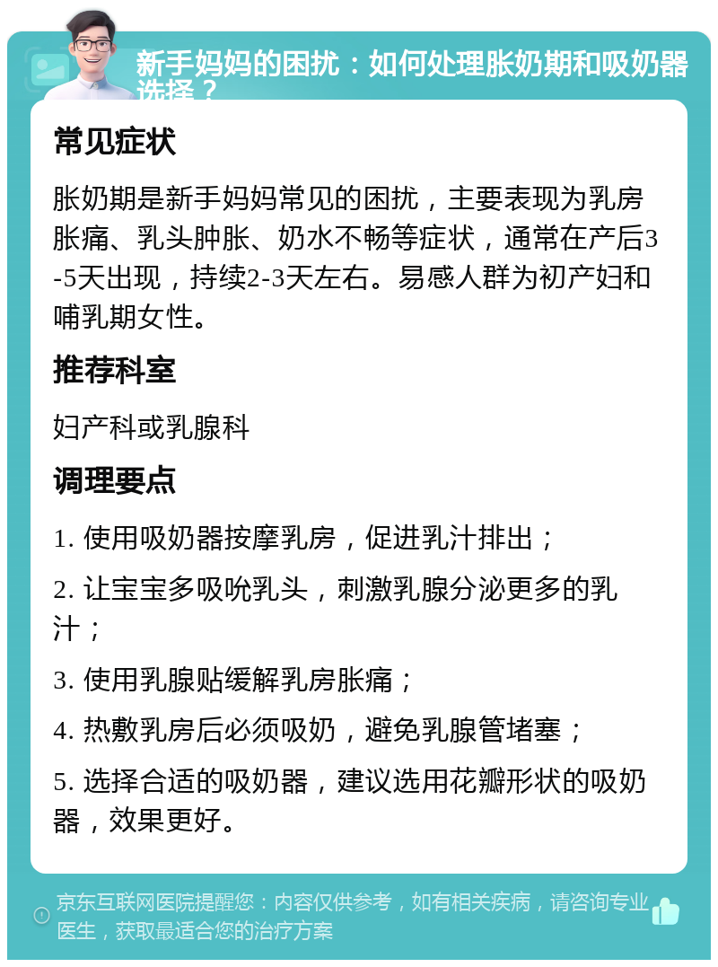 新手妈妈的困扰：如何处理胀奶期和吸奶器选择？ 常见症状 胀奶期是新手妈妈常见的困扰，主要表现为乳房胀痛、乳头肿胀、奶水不畅等症状，通常在产后3-5天出现，持续2-3天左右。易感人群为初产妇和哺乳期女性。 推荐科室 妇产科或乳腺科 调理要点 1. 使用吸奶器按摩乳房，促进乳汁排出； 2. 让宝宝多吸吮乳头，刺激乳腺分泌更多的乳汁； 3. 使用乳腺贴缓解乳房胀痛； 4. 热敷乳房后必须吸奶，避免乳腺管堵塞； 5. 选择合适的吸奶器，建议选用花瓣形状的吸奶器，效果更好。