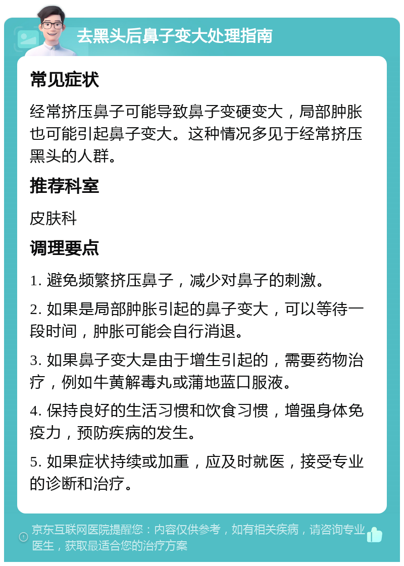 去黑头后鼻子变大处理指南 常见症状 经常挤压鼻子可能导致鼻子变硬变大，局部肿胀也可能引起鼻子变大。这种情况多见于经常挤压黑头的人群。 推荐科室 皮肤科 调理要点 1. 避免频繁挤压鼻子，减少对鼻子的刺激。 2. 如果是局部肿胀引起的鼻子变大，可以等待一段时间，肿胀可能会自行消退。 3. 如果鼻子变大是由于增生引起的，需要药物治疗，例如牛黄解毒丸或蒲地蓝口服液。 4. 保持良好的生活习惯和饮食习惯，增强身体免疫力，预防疾病的发生。 5. 如果症状持续或加重，应及时就医，接受专业的诊断和治疗。