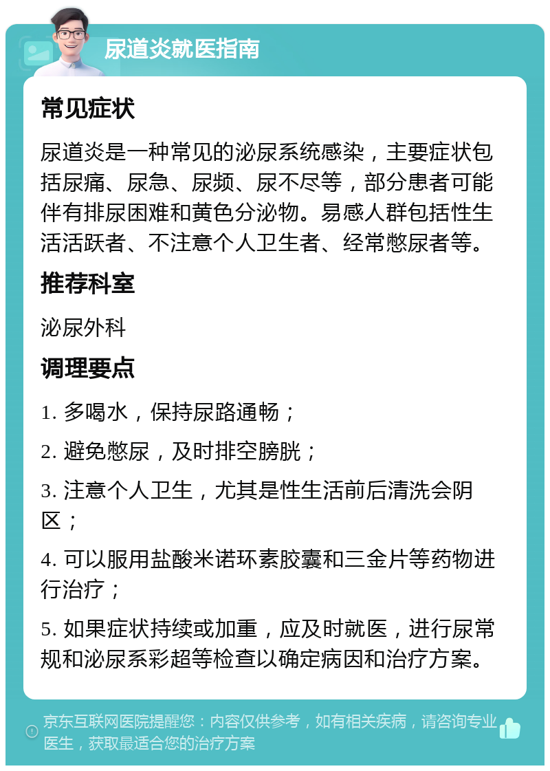 尿道炎就医指南 常见症状 尿道炎是一种常见的泌尿系统感染，主要症状包括尿痛、尿急、尿频、尿不尽等，部分患者可能伴有排尿困难和黄色分泌物。易感人群包括性生活活跃者、不注意个人卫生者、经常憋尿者等。 推荐科室 泌尿外科 调理要点 1. 多喝水，保持尿路通畅； 2. 避免憋尿，及时排空膀胱； 3. 注意个人卫生，尤其是性生活前后清洗会阴区； 4. 可以服用盐酸米诺环素胶囊和三金片等药物进行治疗； 5. 如果症状持续或加重，应及时就医，进行尿常规和泌尿系彩超等检查以确定病因和治疗方案。