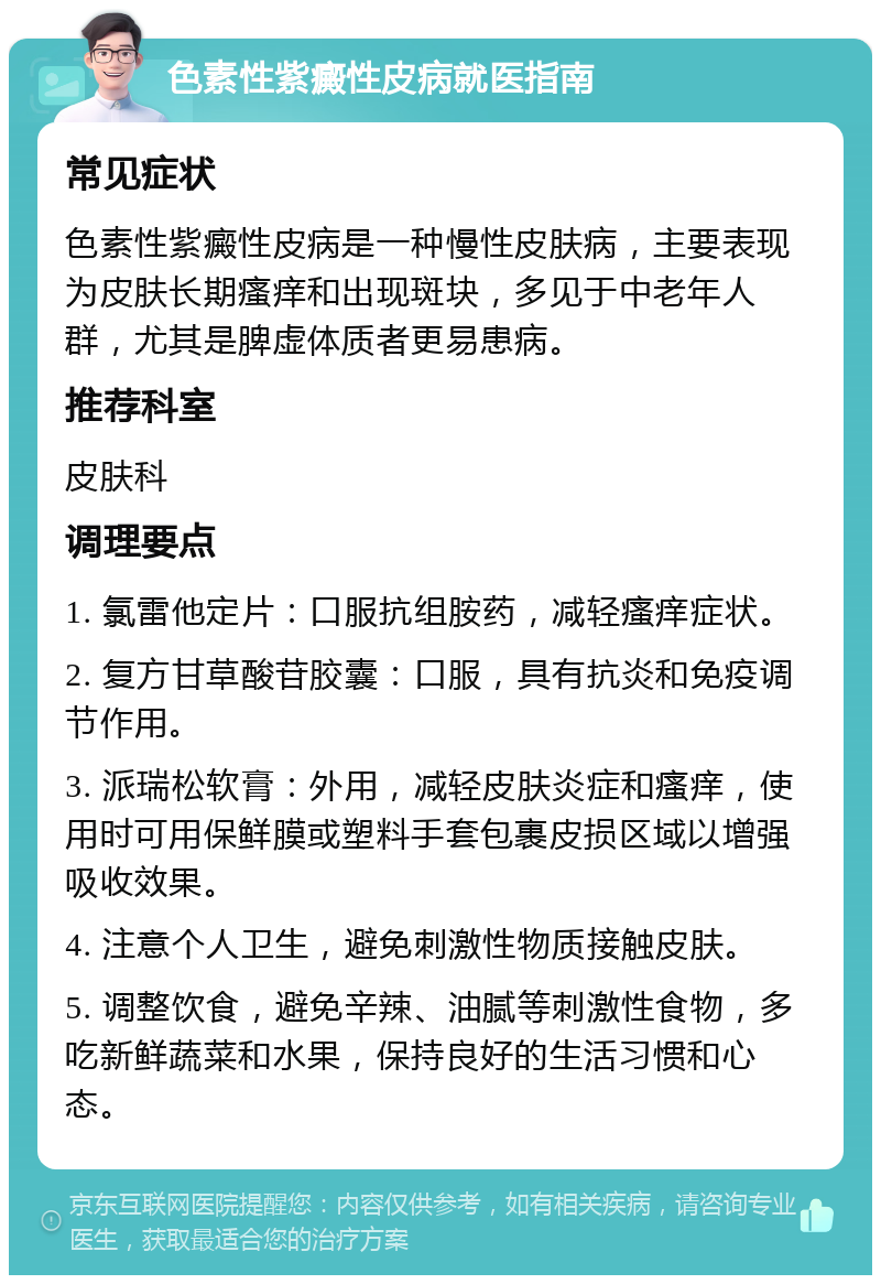 色素性紫癜性皮病就医指南 常见症状 色素性紫癜性皮病是一种慢性皮肤病，主要表现为皮肤长期瘙痒和出现斑块，多见于中老年人群，尤其是脾虚体质者更易患病。 推荐科室 皮肤科 调理要点 1. 氯雷他定片：口服抗组胺药，减轻瘙痒症状。 2. 复方甘草酸苷胶囊：口服，具有抗炎和免疫调节作用。 3. 派瑞松软膏：外用，减轻皮肤炎症和瘙痒，使用时可用保鲜膜或塑料手套包裹皮损区域以增强吸收效果。 4. 注意个人卫生，避免刺激性物质接触皮肤。 5. 调整饮食，避免辛辣、油腻等刺激性食物，多吃新鲜蔬菜和水果，保持良好的生活习惯和心态。