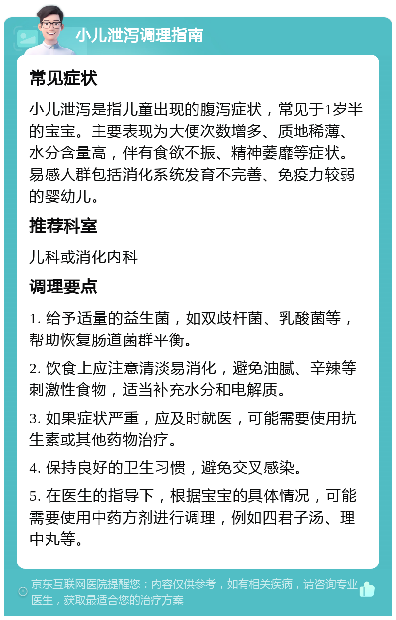 小儿泄泻调理指南 常见症状 小儿泄泻是指儿童出现的腹泻症状，常见于1岁半的宝宝。主要表现为大便次数增多、质地稀薄、水分含量高，伴有食欲不振、精神萎靡等症状。易感人群包括消化系统发育不完善、免疫力较弱的婴幼儿。 推荐科室 儿科或消化内科 调理要点 1. 给予适量的益生菌，如双歧杆菌、乳酸菌等，帮助恢复肠道菌群平衡。 2. 饮食上应注意清淡易消化，避免油腻、辛辣等刺激性食物，适当补充水分和电解质。 3. 如果症状严重，应及时就医，可能需要使用抗生素或其他药物治疗。 4. 保持良好的卫生习惯，避免交叉感染。 5. 在医生的指导下，根据宝宝的具体情况，可能需要使用中药方剂进行调理，例如四君子汤、理中丸等。