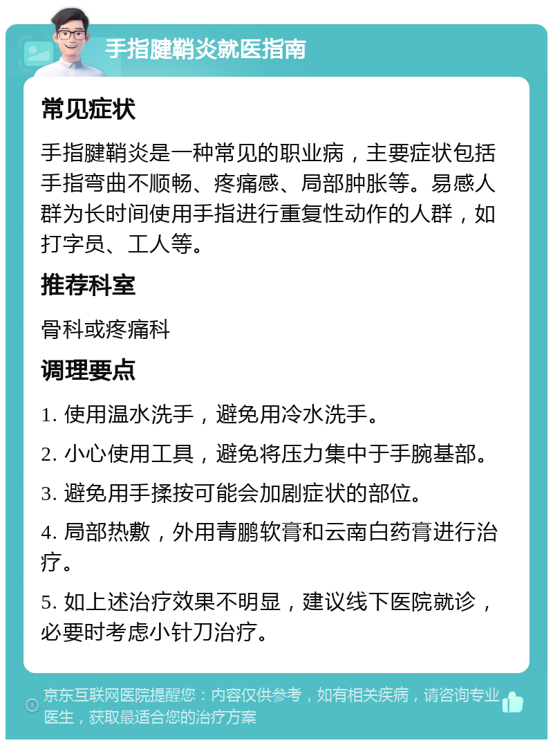 手指腱鞘炎就医指南 常见症状 手指腱鞘炎是一种常见的职业病，主要症状包括手指弯曲不顺畅、疼痛感、局部肿胀等。易感人群为长时间使用手指进行重复性动作的人群，如打字员、工人等。 推荐科室 骨科或疼痛科 调理要点 1. 使用温水洗手，避免用冷水洗手。 2. 小心使用工具，避免将压力集中于手腕基部。 3. 避免用手揉按可能会加剧症状的部位。 4. 局部热敷，外用青鹏软膏和云南白药膏进行治疗。 5. 如上述治疗效果不明显，建议线下医院就诊，必要时考虑小针刀治疗。