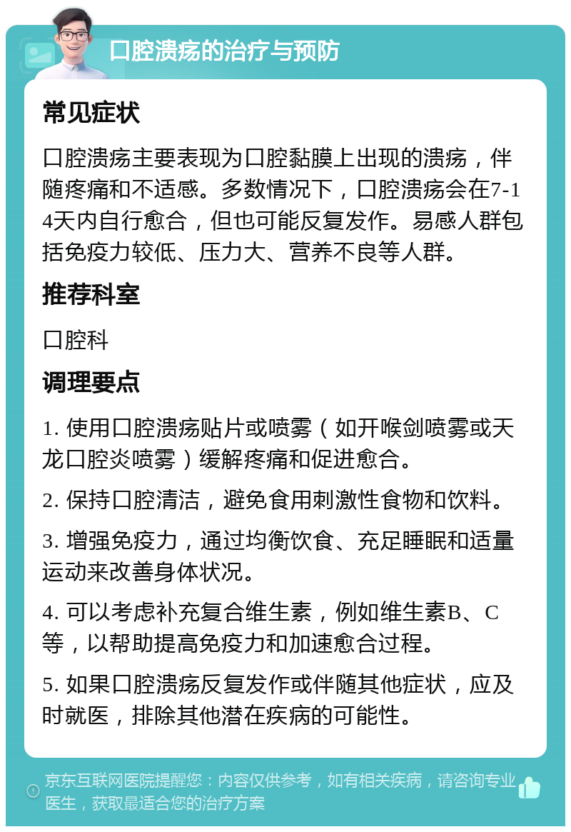 口腔溃疡的治疗与预防 常见症状 口腔溃疡主要表现为口腔黏膜上出现的溃疡，伴随疼痛和不适感。多数情况下，口腔溃疡会在7-14天内自行愈合，但也可能反复发作。易感人群包括免疫力较低、压力大、营养不良等人群。 推荐科室 口腔科 调理要点 1. 使用口腔溃疡贴片或喷雾（如开喉剑喷雾或天龙口腔炎喷雾）缓解疼痛和促进愈合。 2. 保持口腔清洁，避免食用刺激性食物和饮料。 3. 增强免疫力，通过均衡饮食、充足睡眠和适量运动来改善身体状况。 4. 可以考虑补充复合维生素，例如维生素B、C等，以帮助提高免疫力和加速愈合过程。 5. 如果口腔溃疡反复发作或伴随其他症状，应及时就医，排除其他潜在疾病的可能性。