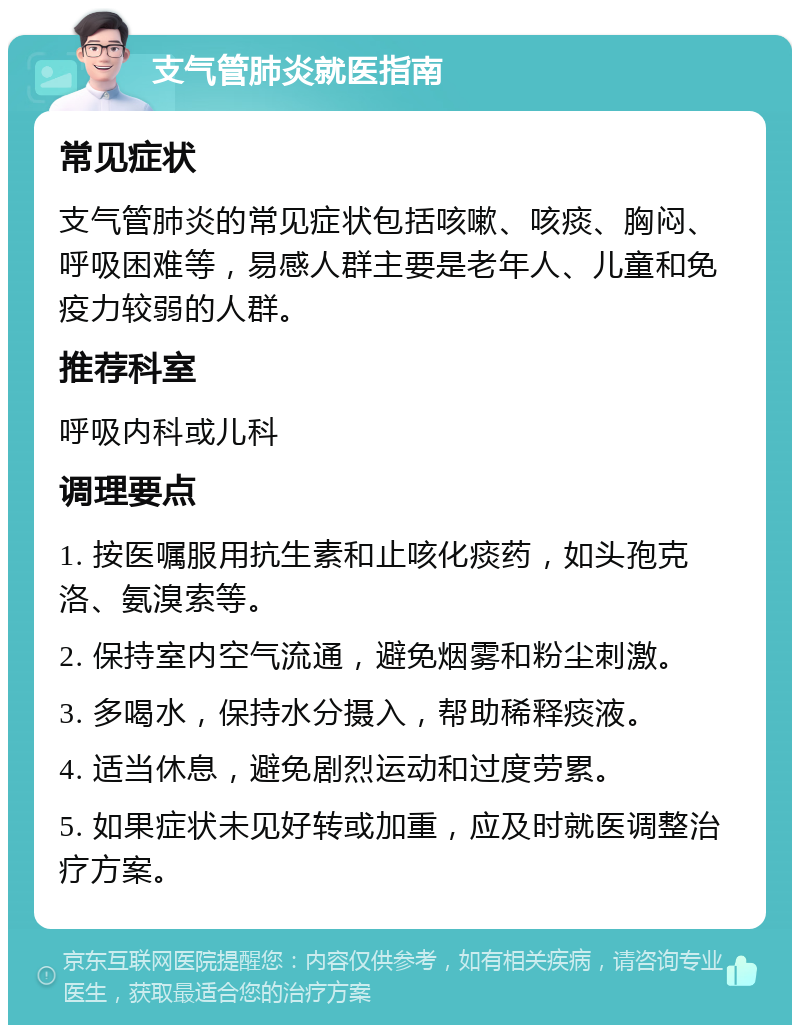 支气管肺炎就医指南 常见症状 支气管肺炎的常见症状包括咳嗽、咳痰、胸闷、呼吸困难等，易感人群主要是老年人、儿童和免疫力较弱的人群。 推荐科室 呼吸内科或儿科 调理要点 1. 按医嘱服用抗生素和止咳化痰药，如头孢克洛、氨溴索等。 2. 保持室内空气流通，避免烟雾和粉尘刺激。 3. 多喝水，保持水分摄入，帮助稀释痰液。 4. 适当休息，避免剧烈运动和过度劳累。 5. 如果症状未见好转或加重，应及时就医调整治疗方案。