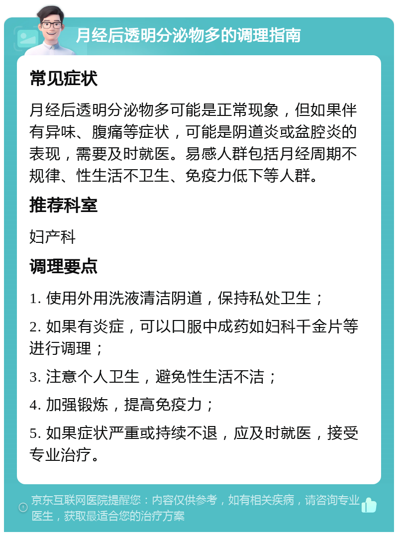 月经后透明分泌物多的调理指南 常见症状 月经后透明分泌物多可能是正常现象，但如果伴有异味、腹痛等症状，可能是阴道炎或盆腔炎的表现，需要及时就医。易感人群包括月经周期不规律、性生活不卫生、免疫力低下等人群。 推荐科室 妇产科 调理要点 1. 使用外用洗液清洁阴道，保持私处卫生； 2. 如果有炎症，可以口服中成药如妇科千金片等进行调理； 3. 注意个人卫生，避免性生活不洁； 4. 加强锻炼，提高免疫力； 5. 如果症状严重或持续不退，应及时就医，接受专业治疗。