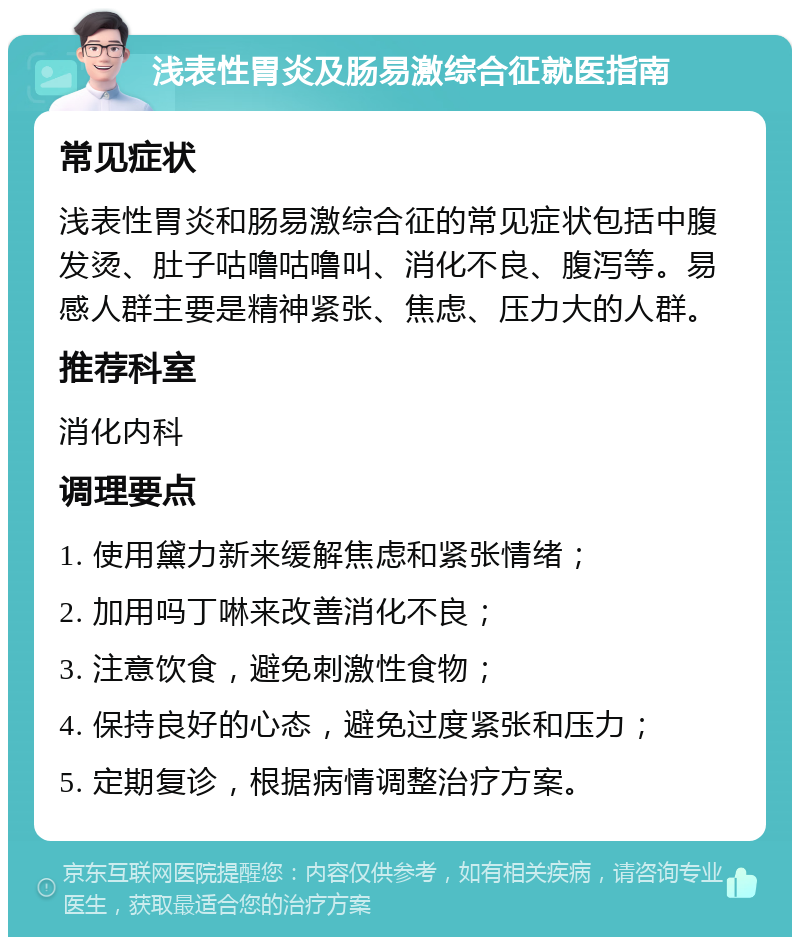 浅表性胃炎及肠易激综合征就医指南 常见症状 浅表性胃炎和肠易激综合征的常见症状包括中腹发烫、肚子咕噜咕噜叫、消化不良、腹泻等。易感人群主要是精神紧张、焦虑、压力大的人群。 推荐科室 消化内科 调理要点 1. 使用黛力新来缓解焦虑和紧张情绪； 2. 加用吗丁啉来改善消化不良； 3. 注意饮食，避免刺激性食物； 4. 保持良好的心态，避免过度紧张和压力； 5. 定期复诊，根据病情调整治疗方案。