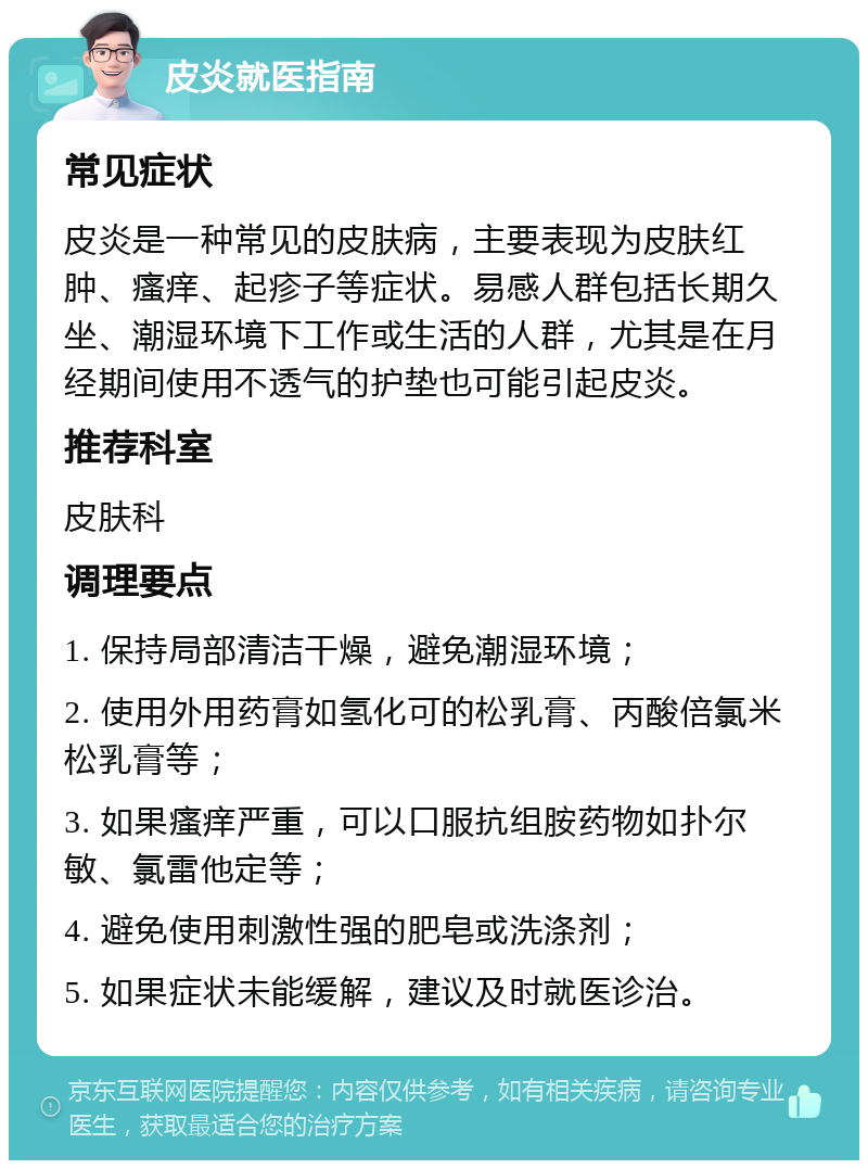 皮炎就医指南 常见症状 皮炎是一种常见的皮肤病，主要表现为皮肤红肿、瘙痒、起疹子等症状。易感人群包括长期久坐、潮湿环境下工作或生活的人群，尤其是在月经期间使用不透气的护垫也可能引起皮炎。 推荐科室 皮肤科 调理要点 1. 保持局部清洁干燥，避免潮湿环境； 2. 使用外用药膏如氢化可的松乳膏、丙酸倍氯米松乳膏等； 3. 如果瘙痒严重，可以口服抗组胺药物如扑尔敏、氯雷他定等； 4. 避免使用刺激性强的肥皂或洗涤剂； 5. 如果症状未能缓解，建议及时就医诊治。