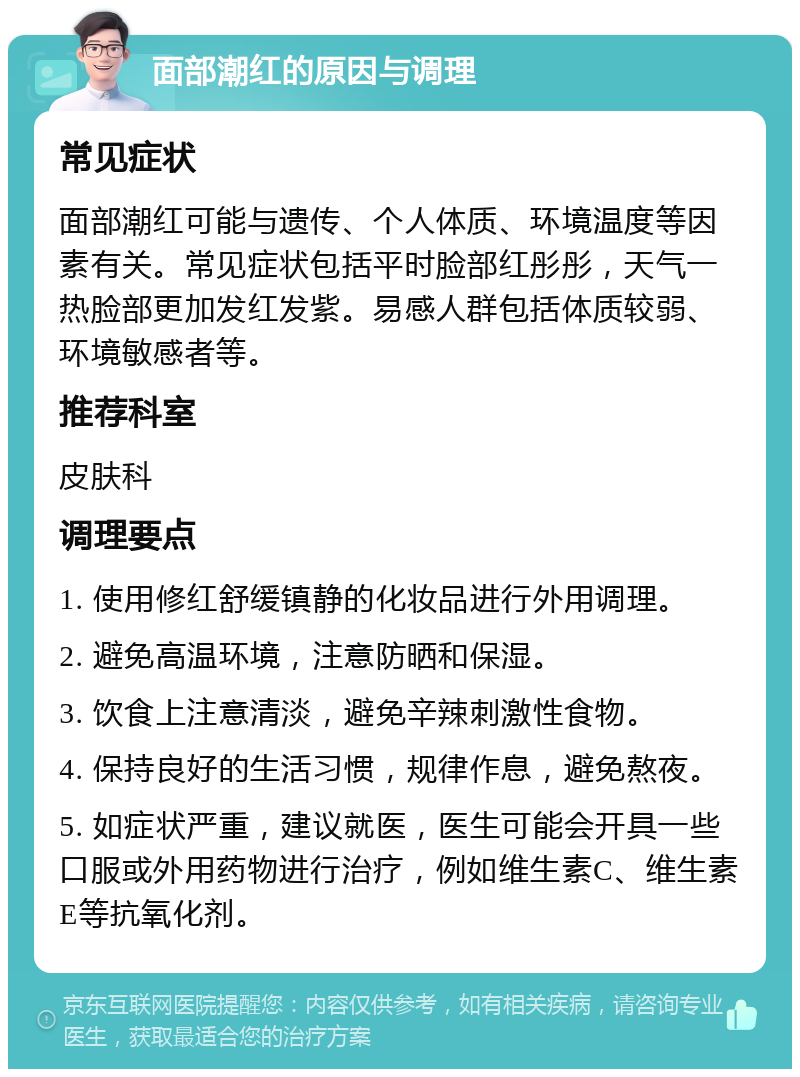 面部潮红的原因与调理 常见症状 面部潮红可能与遗传、个人体质、环境温度等因素有关。常见症状包括平时脸部红彤彤，天气一热脸部更加发红发紫。易感人群包括体质较弱、环境敏感者等。 推荐科室 皮肤科 调理要点 1. 使用修红舒缓镇静的化妆品进行外用调理。 2. 避免高温环境，注意防晒和保湿。 3. 饮食上注意清淡，避免辛辣刺激性食物。 4. 保持良好的生活习惯，规律作息，避免熬夜。 5. 如症状严重，建议就医，医生可能会开具一些口服或外用药物进行治疗，例如维生素C、维生素E等抗氧化剂。